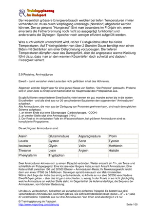 Der wesentlich grössere Energieverbrauch welcher bei tiefen Temperaturen immer
vorhanden ist, muss durch Verpflegung unterwegs (Notration) abgedeckt werden
können. Der so genante "Hungerast" fährt man besonders im Frühjahr ein, wenn
einerseits die Fettverbrennung noch nicht so ausgeprägt funktioniert und
andererseits die Glykogen- Speicher noch weniger effizient aufgefüllt werden.

Was auch vielfach unterschätzt wird, ist der Flüssigkeitshaushalt bei tiefen
Temperaturen. Auf Trainingsfahrten von über 2 Stunden Dauer benötigt man einen
Bidon mit Getränken um einer Dehydrierung vorzubeugen. Die tieferen
Temperaturen dämpfen zwar das Durstgefühl, aber die angepasste warme Kleidung
führt dazu, dass man an den warmen Körperteilen doch schwitzt und dadurch
Flüssigkeit verliert.



5.9 Proteine, Aminosäuren

Eiweiß - damit verstehen viele Leute den nicht gefärbten Inhalt des Hühnereis.

Allgemein wird der Begriff aber für eine ganze Klasse von Stoffen, "Die Proteine" gebraucht. Proteine
sind in jeder Zelle zu finden und machen dort die Hauptmasse des Protoplasmas aus.

Es gibt Millionen verschiedener Eiweißstoffe; viele kennen wir gut, manche schon bis in die letzten
Einzelheiten - und alle sind aus nur 20 verschiedenen Bausteinen den sogenannten "Aminosäuren"
aufgebaut.
Alle Aminosäuren, die man aus der Zerlegung von Proteinen gewinnen kann, sind nach dem gleichen
Schema aufgebaut:
1. an einem Ende sitzt eine Säuregruppe (Carboxylgruppe, -COOH)
2. an zweiter Stelle sitzt eine Aminogruppe (-NH2)
3. Der Rest ist im einfachsten Falle ein Wasserstoffatom, bei größeren Aminosäuren sind es
komplizierte Ringsysteme.

Die wichtigsten Aminosäuren sind:


Alanin                    Glutaminsäure             Asparaginsäure            Prolin
Leuzin                    Cystein                   Serin                     Tyrosin
Isoleuzin                 Glycin                    Valin                     Methionin
Threonin                  Lysin                     Arginin                   Histidin
Phenylalanin              Tryptophan

Zwei Aminosäuren können sich zu einem Dipeptid verbinden. Weiter entsteht ein Tri-, ein Tetra- und
schließlich ein Polypeppeptid. Eine kürzere oder längere Kette je nach Anzahl Aminosäuren. Eine
Kette enthält zwischen 100 und 30'000 Glieder = Aminosäuren-Reste; Ihr Molekulargewicht reicht
dann von etwa 17'000 bis 5 Millionen. Deswegen spricht man auch von Makromolekülen.
Währe die Länge der Kette das einzig entscheidende, so könnte es nur etwa 30'000 verschiedene
Eiweißkörper geben. - aber das ist ganz entschieden zu wenig. In der Praxis ist es nicht gleichgültig
welche Aminosäure an welcher Stelle steht; im Gegenteil ist die Aufeinanderfolge, die Sequenz der
Aminosäuren, von höchster Bedeutung.

Um das zu verdeutlichen, betrachten wir zunächst ein einfaches Tripeptid. Es besteht aus drei
                                                                                        3
verschiedenen Aminosäuren. Demnach gibt es, wie sich leicht darstellen lässt (3x3x3 = 3 = 27) also
27 verschiedene Tripebtide aus nur drei Aminosäuren. Von ihnen sind allerdings 2 x 9 nur
© Trainingsplanung im Radsport
http://www.msporting.com/planung                                                             Seite 100
 