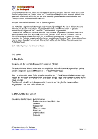 spiegelbildlich verschieden. Wenn wir die Tripeptide beliebig von vorne oder von hinten lesen, dann
fallen 9 Spiegelbilder aus, und wir hätten nur 18 verschiedene Möglichkeiten. Aber wir wissen, dass
die Ketten in der Natur tatsächlich nur von einer Richtung gelesen werden. Dies ist wie bei den
Telefonnummern. 123 ist nicht gleich wie 321.

Wie viele verschiedene Proteine kann es demnach geben?

Die Vielfalt der Möglichkeiten übersteigt jedes Vorstellungsvermögen. Wir haben 20 Verschiedene
Aminosäuren. Bauen wir aus Ihnen Polypeptidketten mit nur 100 Aminosäuren, so gibt das
                               100            130
mathematisch ausgedrückt 20 = etwa 10 Verschiedene Möglichkeiten.
Lassen wir der Natur nur 1 Sekunde um in der Evolution eine Möglichkeit zu probieren, Braucht es
bereits so viele Jahre dass wir zurück zum Urknall kommen. Wenn wir aber bedenken, dass die
Komplizierten Ketten wie es sie braucht um einen Menschen zusammen zu bauen, so muss
jemandem der Evolution gewaltig geholfen haben, sonst könnten Sie diese Zeilen sicher nicht auf dem
Internet lesen. Diese Zahl ist mehr als Billionenfach größer, als die Zahl der Atome im gesamten
Weltall überhaupt.

Quelle und Grundlage: Knaurs Buch der Modernen Biologie




5.10 Zellen

1. Die Zelle

Die Zelle ist der kleinste Baustein in unserem Körper.

Ein erwachsener Mensch besteht aus ungefähr 20-40 Billionen Körperzellen. (eine
Billion entspricht tausend Milliarden --> 1'000'000'000'000)

 Die Lebensdauer einer Zelle ist sehr verschieden. * Die kürzeste Lebenserwartung
haben die weissen Blutkörperchen. Sie leben einige Tage und werden laufend durch
neue ersetzt.
Der Mensch ist während des gesamten Lebens auf die gleiche Nervenzellen
angewiesen. Sie sind nicht ersetzbar.



2. Der Aufbau der Zellen

Eine Zelle besteht aus: Zellmembran
                        Endoplasmatischem Reticulum
                        Zellkern
                        Ribosomen
                        Mitochondrien
                        Plastiden
                        Dictyosomen
                        Vakuole




© Trainingsplanung im Radsport
http://www.msporting.com/planung                                                            Seite 101
 