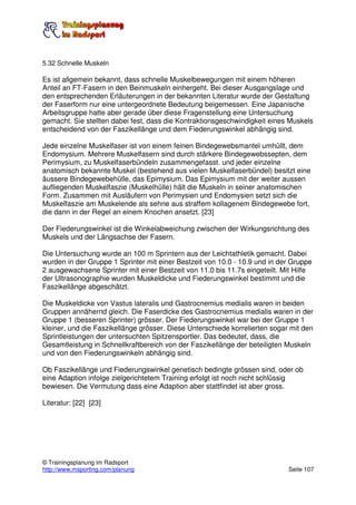 5.32 Schnelle Muskeln

Es ist allgemein bekannt, dass schnelle Muskelbewegungen mit einem höheren
Anteil an FT-Fasern in den Beinmuskeln einhergeht. Bei dieser Ausgangslage und
den entsprechenden Erläuterungen in der bekannten Literatur wurde der Gestaltung
der Faserform nur eine untergeordnete Bedeutung beigemessen. Eine Japanische
Arbeitsgruppe hatte aber gerade über diese Fragenstellung eine Untersuchung
gemacht. Sie stellten dabei fest, dass die Kontraktionsgeschwindigkeit eines Muskels
entscheidend von der Faszikellänge und dem Fiederungswinkel abhängig sind.

Jede einzelne Muskelfaser ist von einem feinen Bindegewebsmantel umhüllt, dem
Endomysium. Mehrere Muskelfasern sind durch stärkere Bindegewebssepten, dem
Perimysium, zu Muskelfaserbündeln zusammengefasst. und jeder einzelne
anatomisch bekannte Muskel (bestehend aus vielen Muskelfaserbündel) besitzt eine
äussere Bindegewebehülle, das Epimysium. Das Epimysium mit der weiter aussen
aufliegenden Muskelfaszie (Muskelhülle) hält die Muskeln in seiner anatomischen
Form. Zusammen mit Ausläufern von Perimysien und Endomysien setzt sich die
Muskelfaszie am Muskelende als sehne aus straffem kollagenem Bindegewebe fort,
die dann in der Regel an einem Knochen ansetzt. [23]

Der Fiederungswinkel ist die Winkelabweichung zwischen der Wirkungsrichtung des
Muskels und der Längsachse der Fasern.

Die Untersuchung wurde an 100 m Sprintern aus der Leichtathletik gemacht. Dabei
wurden in der Gruppe 1 Sprinter mit einer Bestzeit von 10.0 - 10.9 und in der Gruppe
2 ausgewachsene Sprinter mit einer Bestzeit von 11.0 bis 11.7s eingeteilt. Mit Hilfe
der Ultrasonographie wurden Muskeldicke und Fiederungswinkel bestimmt und die
Faszikellänge abgeschätzt.

Die Muskeldicke von Vastus lateralis und Gastrocnemius medialis waren in beiden
Gruppen annähernd gleich. Die Faserdicke des Gastrocnemius medialis waren in der
Gruppe 1 (besseren Sprinter) grösser. Der Fiederungswinkel war bei der Gruppe 1
kleiner, und die Faszikellänge grösser. Diese Unterschiede korrelierten sogar mit den
Sprintleistungen der untersuchten Spitzensportler. Das bedeutet, dass, die
Gesamtleistung in Schnellkraftbereich von der Faszikellänge der beteiligten Muskeln
und von den Fiederungswinkeln abhängig sind.

Ob Faszikellänge und Fiederungswinkel genetisch bedingte grössen sind, oder ob
eine Adaption infolge zielgerichtetem Training erfolgt ist noch nicht schlüssig
bewiesen. Die Vermutung dass eine Adaption aber stattfindet ist aber gross.

Literatur: [22] [23]




© Trainingsplanung im Radsport
http://www.msporting.com/planung                                             Seite 107
 