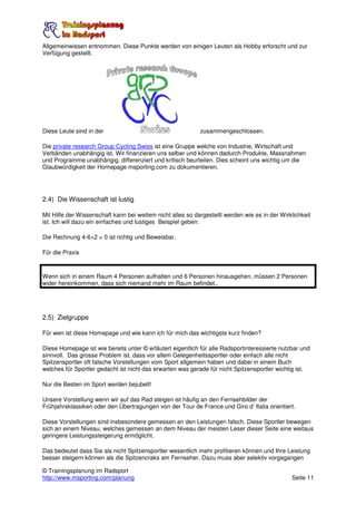 Allgemeinwissen entnommen. Diese Punkte werden von einigen Leuten als Hobby erforscht und zur
Verfügung gestellt.




Diese Leute sind in der                                     zusammengeschlossen.

Die private research Group Cycling Swiss ist eine Gruppe welche von Industrie, Wirtschaft und
Verbänden unabhängig ist. Wir finanzieren uns selber und können dadurch Produkte, Massnahmen
und Programme unabhängig, differenziert und kritisch beurteilen. Dies scheint uns wichtig um die
Glaubwürdigkeit der Homepage msporting.com zu dokumentieren.




2.4) Die Wissenschaft ist lustig

Mit Hilfe der Wissenschaft kann bei weitem nicht alles so dargestellt werden wie es in der Wirklichkeit
ist. Ich will dazu ein einfaches und lustiges Beispiel geben:

Die Rechnung 4-6+2 = 0 ist richtig und Beweisbar.

Für die Praxis



Wenn sich in einem Raum 4 Personen aufhalten und 6 Personen hinausgehen, müssen 2 Personen
wider hereinkommen, dass sich niemand mehr im Raum befindet..




2.5) Zielgruppe

Für wen ist diese Homepage und wie kann ich für mich das wichtigste kurz finden?

Diese Homepage ist wie bereits unter © erläutert eigentlich für alle Radsportinteressierte nutzbar und
sinnvoll. Das grosse Problem ist, dass vor allem Gelegenheitssportler oder einfach alle nicht
Spitzensportler oft falsche Vorstellungen vom Sport allgemein haben und dabei in einem Buch
welches für Sportler gedacht ist nicht das erwarten was gerade für nicht Spitzensportler wichtig ist.

Nur die Besten im Sport werden bejubelt!

Unsere Vorstellung wenn wir auf das Rad steigen ist häufig an den Fernsehbilder der
Frühjahrsklassiken oder den Übertragungen von der Tour de France und Giro d’ Italia orientiert.

Diese Vorstellungen sind insbesondere gemessen an den Leistungen falsch. Diese Sportler bewegen
sich an einem Niveau, welches gemessen an dem Niveau der meisten Leser dieser Seite eine weitaus
geringere Leistungssteigerung ermöglicht.

Das bedeutet dass Sie als nicht Spitzensportler wesentlich mehr profitieren können und Ihre Leistung
besser steigern können als die Spitzencraks am Fernseher. Dazu muss aber selektiv vorgegangen

© Trainingsplanung im Radsport
http://www.msporting.com/planung                                                               Seite 11
 
