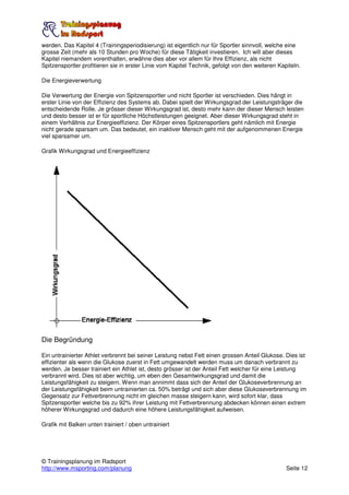 werden. Das Kapitel 4 (Trainingsperiodisierung) ist eigentlich nur für Sportler sinnvoll, welche eine
grosse Zeit (mehr als 10 Stunden pro Woche) für diese Tätigkeit investieren. Ich will aber dieses
Kapitel niemandem vorenthalten, erwähne dies aber vor allem für Ihre Effizienz, als nicht
Spitzensportler profitieren sie in erster Linie vom Kapitel Technik, gefolgt von den weiteren Kapiteln.

Die Energieverwertung

Die Verwertung der Energie von Spitzensportler und nicht Sportler ist verschieden. Dies hängt in
erster Linie von der Effizienz des Systems ab. Dabei spielt der Wirkungsgrad der Leistungsträger die
entscheidende Rolle. Je grösser dieser Wirkungsgrad ist, desto mehr kann der dieser Mensch leisten
und desto besser ist er für sportliche Höchstleistungen geeignet. Aber dieser Wirkungsgrad steht in
einem Verhältnis zur Energieeffizienz. Der Körper eines Spitzensportlers geht nämlich mit Energie
nicht gerade sparsam um. Das bedeutet, ein inaktiver Mensch geht mit der aufgenommenen Energie
viel sparsamer um.

Grafik Wirkungsgrad und Energieeffizienz




Die Begründung

Ein untrainierter Athlet verbrennt bei seiner Leistung nebst Fett einen grossen Anteil Glukose. Dies ist
effizienter als wenn die Glukose zuerst in Fett umgewandelt werden muss um danach verbrannt zu
werden. Je besser trainiert ein Athlet ist, desto grösser ist der Anteil Fett welcher für eine Leistung
verbrannt wird. Dies ist aber wichtig, um eben den Gesamtwirkungsgrad und damit die
Leistungsfähigkeit zu steigern. Wenn man annimmt dass sich der Anteil der Glukoseverbrennung an
der Leistungsfähigkeit beim untrainierten ca. 50% beträgt und sich aber diese Glukoseverbrennung im
Gegensatz zur Fettverbrennung nicht im gleichen masse steigern kann, wird sofort klar, dass
Spitzensportler welche bis zu 92% ihrer Leistung mit Fettverbrennung abdecken können einen extrem
höherer Wirkungsgrad und dadurch eine höhere Leistungsfähigkeit aufweisen.

Grafik mit Balken unten trainiert / oben untrainiert




© Trainingsplanung im Radsport
http://www.msporting.com/planung                                                                 Seite 12
 