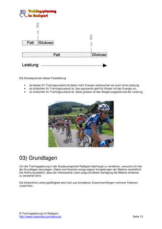 Die Konsequenzen dieser Feststellung

    •   Je besser Ihr Trainingszustand ist desto mehr Energie verbrauchen sie auch ohne Leistung.
    •   Je schlechter Ihr Trainingszustand ist, des sparsamer geht Ihr Körper mit der Energie um.
    •   Je schlechter Ihr Trainingszustand ist, desto grösser ist das Steigerungspotenzial der Leistung




03) Grundlagen
Um die Trainingsplanung in der Ausdauersportart Radsport überhaupt zu verstehen, versuche ich hier
die Grundlagen darzulegen. Dabei sind illustrativ einige eigene Vorstellungen der Materie verwirklicht.
Die Hoffnung besteht, dass der interessierte Leser aufgrund dieser Darlegung die Materie einfacher
zu verstehen lernt.

Die körperliche Leistungsfähigkeit setzt sich aus komplexen Zusammenhängen mehrerer Faktoren
zusammen.




© Trainingsplanung im Radsport
http://www.msporting.com/planung                                                               Seite 13
 