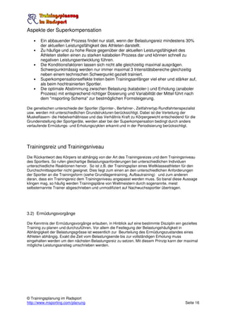 Aspekte der Superkompensation

    •   Ein abbauender Prozess findet nur statt, wenn der Belastungsreiz mindestens 30%
        der aktuellen Leistungsfähigkeit des Athleten darstellt.
    •   Zu häufige und zu hohe Reize gegenüber der aktuellen Leistungsfähigkeit des
        Athleten stellen einen zu starken katabolen Prozess dar und können schnell zu
        negativen Leistungsentwicklung führen.
    •   Die Konditionsfaktoren lassen sich nicht alle gleichzeitig maximal ausprägen.
        Schwerpunktmässig werden nur immer maximal 3 Intensitätsbereiche gleichzeitig
        neben einem technischen Schwerpunkt gezielt trainiert.
    •   Superkompensationseffekte treten beim Trainingsanfänger viel eher und stärker auf,
        als beim hochtrainierten Sportler.
    •   Die optimale Abstimmung zwischen Belastung (kataboler-) und Erholung (anaboler
        Prozess) mit entsprechend richtiger Dosierung und Variabilität der Mittel führt nach
        dem "msporting-Schema" zur bestmöglichen Formsteigerung.

Die genetischen unterschiede der Sportler (Sprinter-, Berfahrer-, Zeitfahrertyp Rundfahrtenspezialist
usw. werden mit unterschiedlichen Grundstrukturen berücksichtigt. Dabei ist die Verteilung der
Muskelfasern- die Hebelverhältnisse und das Verhältnis Kraft zu Körpergewicht entscheidend für die
Grundeinstellung der Sportgeräte, werden aber bei der Superkompensation bedingt durch anders
verlaufende Ermüdungs- und Erholungszyklen erkannt und in der Periodisierung berücksichtigt.




Trainingsreiz und Trainingsniveau
Die Rückantwort des Körpers ist abhängig von der Art des Trainingsreizes und dem Trainingsniveau
des Sportlers. So rufen gleichartige Belastungsanforderungen bei unterschiedlichen Individuen
unterschiedliche Reaktionen hervor. So ist z.B. der Trainingsplan eines Weltklasseathleten für den
Durchschnittssportler nicht geeignet. Dies liegt zum einen an den unterschiedlichen Anforderungen
der Sportler an die Trainingsform (siehe Grundlagentraining, Aufbautraining) und zum anderen
daran, dass ein Trainingsreiz dem Trainingsniveau angepasst werden muss. So banal diese Aussage
klingen mag, so häufig werden Trainingspläne von Weltmeistern durch sogenannte, meist
selbsternannte Trainer abgeschrieben und unmodifiziert auf Nachwuchssportler übertragen.




3.2) Ermüdungsvorgänge

Die Kenntnis der Ermüdungsvorgänge erlauben, in Hinblick auf eine bestimmte Disziplin ein gezieltes
Training zu planen und durchzuführen. Vor allem die Festlegung der Belastungshäufigkeit in
Abhängigkeit der Belastungsgrösse ist wesentlich zur Beurteilung des Ermüdungszustandes eines
Athleten abhängig. Exakt die Zeit vom Belastungsende bis zur vollständigen Erholung muss
eingehalten werden um den nächsten Belastungsreiz zu setzen. Mit diesem Prinzip kann der maximal
mögliche Leistungsanstieg umschrieben werden.




© Trainingsplanung im Radsport
http://www.msporting.com/planung                                                              Seite 16
 