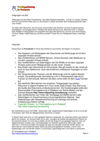 Zielgruppe und Ziel

Zielgruppe sind alle Sport-Interessierten, die selber Radsport betreiben, und die nun wissen möchten,
wie man eine Karriere oder auch nur eine Saison in dieser schönsten aller Ausdauersportarten plant
und umsetzt.

Vor allem aber Menschen, die sich privat, ehrenamtlich oder beruflich mit einer Ausdauersportart
beschäftigen, sind angesprochen. Erklärtes Ziel dieses Buches ist es, Menschen klar zu machen,
dass Radsport richtig geplant und ausgeführt eine gesunde Sportart ist, wo man auch ohne Doping,
mit einer soliden Lebenshaltung und einem seriösen Trainer bis zum Weltspitzenniveau vordringen
kann.




Copyright

Dieses Buch ist Freundware im Sinne des Software-Lizenzrechts. Die Regeln im einzelnen:

    •   Das Kopieren und Weitergeben der Dokumente und Werkzeuge ist mit dem
        copyright Hinweis erlaubt.
    •   Das Veröffentlichen auf WWW-Servern, Online-Diensten oder Mailboxen ist
        mit dem copyright Hinweis erlaubt.
    •   Das Veröffentlichen auf Datenträgern wie CD-ROMs ist mit dem copyright
        Hinweis sowie einem Belegexemplar an den Autor, erlaubt,
    •   Das Ändern des Dokuments ist nicht erlaubt. Das gilt sowohl für den Inhalt als
        auch für das Dateiformat. Auch das Entfernen unliebsamer Passagen ist nicht
        erlaubt.
    •   Die Verwendung der Theorien und der Werkzeuge sind für eigene Zwecke
        erlaubt. Die professionelle Vermarktung (z.B. in Fittnesstudios oder durch
        Trainer) ist nicht erlaubt. Nehmen Sie dazu vorher bitte mit dem Autor Kontakt
        auf.
    •   Das wörtliche Übernehmen von einzelnen Textpassagen aus diesem
        Dokument in eigene Projekte ist in Form eines Zitats erlaubt. Das Zitat muss
        die Quelle des Dokuments eindeutig benennen. Die Quellenangabe sollte den
        Dokumenttitel (Trainingsplanung im Radsport von Daniel Müller) und die
        Internet-Adresse http://www.msporting.com/planung/ enthalten.
    •   Das Veröffentlichen von Teilen der Homepage auf WWW-Servern oder
        Datenträgern im Zusammenhang mit pornografischem Material, Nazi
        Gedankengut oder Gewaltverherrlichung ist untersagt und wird bei
        Entdeckung juristisch verfolgt.
    •   Copyright Hinweis: (c) Trainingsplanung im Radsport
        http://www.msporting.com/planung

Bei Veröffentlichung auf CD-ROM , Zeitschriften oder vergleichbaren Datenträgern ist es im sinne der
Freundware, dem Autor ein Belegexemplar zukommen zu lassen.

In diesem Buch wird nicht nur mein geistiges Eigentum verwendet. Ich verwende wirklich gute Sachen
gerne von anderen. Ich versuche aber fair zu sein, und gebe die Quellen der gestohlenen Sachen an.
Ich betrachte dieses Tun nicht als ein Delikt, da sich der Anspruch auf geistiges Eigentum nicht auf
Allgemeinwissen erheben kann. Die Wiedergabe von öffentlich publizierten Meinungen sollten
demnach in nicht kommerziellen Homepage wie dies eine darstellt verwendet werden dürfen, vor
allem weil ich meine Arbeit bei dieser Sache als Diskussionsplattform verstehe, und ich nicht
beabsichtige mich mit fremden Federn zu schmücken, geschweige denn mich damit zu bereichern.
© Trainingsplanung im Radsport
http://www.msporting.com/planung                                                              Seite 2
 