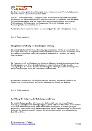 Die Zusammenstellung ist leider nicht komplett, aber wenigstens ein erster Versuch alle bekannten
Parameter in einem Dokument darzustellen. (1992)

Zu Punkt 4 Proteinstoffwechsel: Kennzeichen für die Regeneration im Proteinstoffwechsel ist die
Konzentration des Harnstoffs im Blutserum. Im Radsport sind bei Etappenrennen nach der zweiten
Etappe interessanterweise die Werte konstant. Das würde bedeuten, dass bei einer extremen
Trainingsadaption die Regeneration zum Ausgangswert kürzer ist, als dies bei anderen
Ausdauersportarten beobachtet worden ist.

Aus den Grundlagen Superkompensation und Ermüdung geht das erste Trainingsprinzip hervor.




3.4) 1. Trainingsprinzip




Die optimale Gewichtung von Belastung und Erholung

Der unterschiedliche zeitliche Verlauf der Erholungsprozesse (siehe Tabelle) ist wesentlich für die
Planung der Belastungen. In einigen Prozessen ist diese Erholungszeit sogar die limitierende Grösse.
Aus diesem Grunde müssen Belastung und Erholung als wesentliche Faktoren in der Planung
gewichtet werden.




Die Voraussetzung für eine Steigerung der Leistung sind Belastungen welche zu einer wesentlichen
Ermüdungserscheinung führen. Diese Belastungen müssen mindestens 30% der aktuellen
Leistungsfähigkeit des Athleten darstellen. Die nachfolgende Erholungsphase führt zu biologischen
Anpassungsvorgängen, welche den Formanstieg charakterisieren.




Abgeleitet wird dieses Prinzip von der gesetzmässigen Beziehung zwischen der Steigerung der
Belastung der physischen und der psychischen Anpassung der Leistung des Sportlers.




3.5) 2. Trainingsprinzip




Das Prinzip der Steigerung der Belastungsanforderung.

Die absolute Belastungsgrösse (Wir nennen dies die Quantität) muss sich im Langfristigen
Planungszyklus stetig steigern. Die Steigerung der Quantität hat biologische Grenzen. Diese Grenzen
sind dort wo der Belastungsumfang wegen der benötigten Erholungszeit nicht weiter gesteigert
werden kann. Diese Situation ist im Hochleistungstraining auf dem Weltspitzenniveau anzutreffen. Die
Steigerung der Quantität muss sich in diesem Grenzbereich asymptotisch an eine Stagnation der
Quantität annähern.




© Trainingsplanung im Radsport
http://www.msporting.com/planung                                                            Seite 20
 