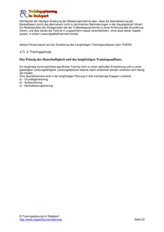 Wichtig bei der häufigen Änderung der Belastungsmittel ist aber, dass die Spezialisierung der
Muskelfasern durch die alternativen nicht zu technischen Behinderungen in der Hauptsportart führen!
Ein Muskelaufbau der Antagonisten bei der Tretbewegung könnte zu einer Erhöhung des Grundtonus
führen, und dies würde die Technik in ungeahntem masse verschlechtern, ohne dass dieser Aspekt
ausser, in einem Leistungsabfall bemerkt würde.


dieses Prinzip basiert auf der Dreiteilung des Langfristigen Trainingsaufbaues nach THIESS

3.7) 4. Trainingsprinzip

Das Prinzip der Dauerhaftigkeit und des langfristigen Trainingsaufbaus.

Ein langfristig kontinuierliches sportliches Training führt zu einer optimalen Entwicklung und zu einer
gefestigten Leistungsfähigkeit. Leistungsfaktoren welche rasch entwickelt werden erweisen sich häufig
als instabil.
Eine Sportlerkarriere wird in der langfristigen Planung in drei mehrjährige Etappen unterteilt:
a) - Grundlagentraining
b) - Aufbautraining
c) - Höchstleistungstraining




© Trainingsplanung im Radsport
http://www.msporting.com/planung                                                              Seite 22
 
