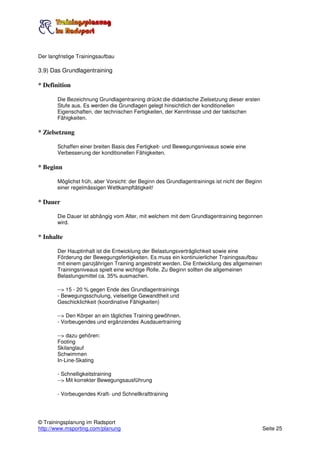 Der langfristige Trainingsaufbau

3.9) Das Grundlagentraining

* Definition

        Die Bezeichnung Grundlagentraining drückt die didaktische Zielsetzung dieser ersten
        Stufe aus. Es werden die Grundlagen gelegt hinsichtlich der konditionellen
        Eigenschaften, der technischen Fertigkeiten, der Kenntnisse und der taktischen
        Fähigkeiten.

* Zielsetzung

        Schaffen einer breiten Basis des Fertigkeit- und Bewegungsniveaus sowie eine
        Verbesserung der konditionellen Fähigkeiten.

* Beginn

        Möglichst früh, aber Vorsicht: der Beginn des Grundlagentrainings ist nicht der Beginn
        einer regelmässigen Wettkampftätigkeit!

* Dauer

        Die Dauer ist abhängig vom Alter, mit welchem mit dem Grundlagentraining begonnen
        wird.

* Inhalte

        Der Hauptinhalt ist die Entwicklung der Belastungsverträglichkeit sowie eine
        Förderung der Bewegungsfertigkeiten. Es muss ein kontinuierlicher Trainingsaufbau
        mit einem ganzjährigen Training angestrebt werden. Die Entwicklung des allgemeinen
        Trainingsniveaus spielt eine wichtige Rolle. Zu Beginn sollten die allgemeinen
        Belastungsmittel ca. 35% ausmachen.

        --> 15 - 20 % gegen Ende des Grundlagentrainings
        - Bewegungsschulung, vielseitige Gewandtheit und
        Geschicklichkeit (koordinative Fähigkeiten)

        --> Den Körper an ein tägliches Training gewöhnen.
        - Vorbeugendes und ergänzendes Ausdauertraining

        --> dazu gehören:
        Footing
        Skilanglauf
        Schwimmen
        In-Line-Skating

        - Schnelligkeitstraining
        --> Mit korrekter Bewegungsausführung

        - Vorbeugendes Kraft- und Schnellkrafttraining




© Trainingsplanung im Radsport
http://www.msporting.com/planung                                                                 Seite 25
 