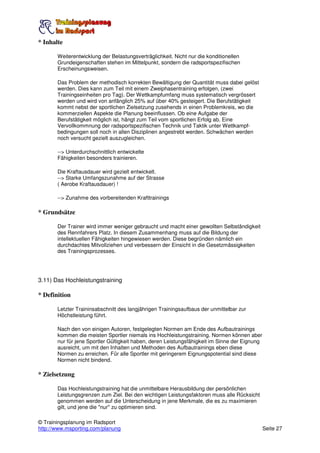 * Inhalte

       Weiterentwicklung der Belastungsverträglichkeit. Nicht nur die konditionellen
       Grundeigenschaften stehen im Mittelpunkt, sondern die radsportspezifischen
       Erscheinungsweisen.

       Das Problem der methodisch korrekten Bewältigung der Quantität muss dabei gelöst
       werden. Dies kann zum Teil mit einem Zweiphasentraining erfolgen, (zwei
       Trainingseinheiten pro Tag). Der Wettkampfumfang muss systematisch vergrössert
       werden und wird von anfänglich 25% auf über 40% gesteigert. Die Berufstätigkeit
       kommt nebst der sportlichen Zielsetzung zusehends in einen Problemkreis, wo die
       kommerziellen Aspekte die Planung beeinflussen. Ob eine Aufgabe der
       Berufstätigkeit möglich ist, hängt zum Teil vom sportlichen Erfolg ab. Eine
       Vervollkommnung der radsportspezifischen Technik und Taktik unter Wettkampf-
       bedingungen soll noch in allen Disziplinen angestrebt werden. Schwächen werden
       noch versucht gezielt auszugleichen.

       --> Unterdurchschnittlich entwickelte
       Fähigkeiten besonders trainieren.

       Die Kraftausdauer wird gezielt entwickelt.
       --> Starke Umfangszunahme auf der Strasse
       ( Aerobe Kraftausdauer) !

       --> Zunahme des vorbereitenden Krafttrainings

* Grundsätze

       Der Trainer wird immer weniger gebraucht und macht einer gewollten Selbständigkeit
       des Rennfahrers Platz. In diesem Zusammenhang muss auf die Bildung der
       intellektuellen Fähigkeiten hingewiesen werden. Diese begründen nämlich ein
       durchdachtes Mitvollziehen und verbessern der Einsicht in die Gesetzmässigkeiten
       des Trainingsprozesses.




3.11) Das Hochleistungstraining

* Definition

       Letzter Traininsabschnitt des langjährigen Trainingsaufbaus der unmittelbar zur
       Höchstleistung führt.

       Nach den von einigen Autoren, festgelegten Normen am Ende des Aufbautrainings
       kommen die meisten Sportler niemals ins Hochleistungstraining. Normen können aber
       nur für jene Sportler Gültigkeit haben, deren Leistungsfähigkeit im Sinne der Eignung
       ausreicht, um mit den Inhalten und Methoden des Aufbautrainings eben diese
       Normen zu erreichen. Für alle Sportler mit geringerem Eignungspotential sind diese
       Normen nicht bindend.

* Zielsetzung

       Das Hochleistungstraining hat die unmittelbare Herausbildung der persönlichen
       Leistungsgrenzen zum Ziel. Bei den wichtigen Leistungsfaktoren muss alle Rücksicht
       genommen werden auf die Unterscheidung in jene Merkmale, die es zu maximieren
       gilt, und jene die "nur" zu optimieren sind.

© Trainingsplanung im Radsport
http://www.msporting.com/planung                                                               Seite 27
 