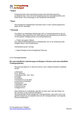 * Beginn

       Entsprechend dem oben beschriebenen beginnt das Hochleistungstraining
       grundsätzlich dann, wenn mit einem Aufbautraining keine Leistungsfortschritte mehr
       erzielt werden. Dies unabhängig von der Qualifikation des Sportlers.

* Dauer

       Nach biologischen Gegebenheiten theoretisch etwa 15 Jahre, beziehungsweise bis
       gegen das 40. Lebensjahr.

* Merkmale

       Eine Abkehr von langfristigen Zielsetzungen führt zu Trainingsmassnahmen, die auf
       unmittelbare Ziele ausgerichtet sind. Dabei bekommt die Spezialisierung auf Bereiche
       mit den grössten Erfolgsaussichten eine wichtige Bedeutung.

       --> Fördern der eigenen Stärken
       Eine selektive Wettkampfteilnahme mit Wettkämpfen, die nur als Vorbereitung oder
       Ausgleich dienen, sind charakteristisch.

       Individualisierung des Trainings

       --> Eigene Rezepte auf Grund langjähriger Erfahrung.




3.12) Trainingsmethoden

Die unterschiedlichen Anforderungen im Radsport erfordern auch unterschiedliche
Trainingsmethoden.

       Wie gross das Spektrum ist, lässt sich erahnen, wenn mögliche Disziplinen aufgelistet
       werden:

       a) Bahnsprint
       b) km- Zeitfahren
       c) Verfolgung (3km / 4km / 5km)
       d) Prologe
       e) Zeitfahren
       f) Punktefahren auf der Bahn
       g) Americane auf der Bahn
       h) Bergrennen
       i) Querfeldein / MTB
       k) Strassenrennen
       l) Etappenrennen

       Diese Auflistung ist unvollständig, zeigt aber von oben nach unten den Verlauf von
       den intensiven zu den extensiven Disziplinen.
       Nicht jede Disziplin braucht die gleichen Trainingsmethoden, oder sicher nicht in der
       gleichen Gewichtung. Grundsätzlich teilen wir die Trainingsmethoden in die folgende
       Zusammenstellung ein:




© Trainingsplanung im Radsport
http://www.msporting.com/planung                                                               Seite 28
 