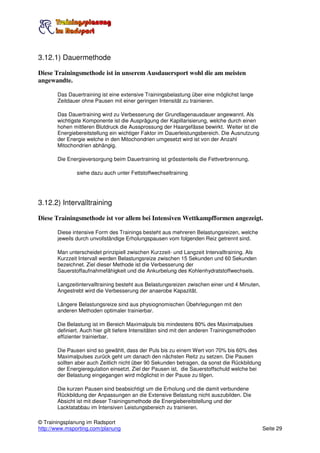 3.12.1) Dauermethode

Diese Trainingsmethode ist in unserem Ausdauersport wohl die am meisten
angewandte.

       Das Dauertraining ist eine extensive Trainingsbelastung über eine möglichst lange
       Zeitdauer ohne Pausen mit einer geringen Intensität zu trainieren.

       Das Dauertraining wird zu Verbesserung der Grundlagenausdauer angewannt. Als
       wichtigste Komponente ist die Ausprägung der Kapillarisierung, welche durch einen
       hohen mittleren Blutdruck die Aussprossung der Haargefässe bewirkt. Weiter ist die
       Energiebereitstellung ein wichtiger Faktor im Dauerleistungsbereich. Die Ausnutzung
       der Energie welche in den Mitochondrien umgesetzt wird ist von der Anzahl
       Mitochondrien abhängig.

       Die Energieversorgung beim Dauertraining ist grösstenteils die Fettverbrennung.

               siehe dazu auch unter Fettstoffwechseltraining




3.12.2) Intervalltraining

Diese Trainingsmethode ist vor allem bei Intensiven Wettkampfformen angezeigt.

       Diese intensive Form des Trainings besteht aus mehreren Belastungsreizen, welche
       jeweils durch unvollständige Erholungspausen vom folgenden Reiz getrennt sind.

       Man unterscheidet prinzipiell zwischen Kurzzeit- und Langzeit Intervalltraining. Als
       Kurzzeit Intervall werden Belastungsreize zwischen 15 Sekunden und 60 Sekunden
       bezeichnet. Ziel dieser Methode ist die Verbesserung der
       Sauerstoffaufnahmefähigkeit und die Ankurbelung des Kohlenhydratstoffwechsels.

       Langzeitintervalltraining besteht aus Belastungsreizen zwischen einer und 4 Minuten,
       Angestrebt wird die Verbesserung der anaerobe Kapazität.

       Längere Belastungsreize sind aus physiognomischen Übehrlegungen mit den
       anderen Methoden optimaler trainierbar.

       Die Belastung ist im Bereich Maximalpuls bis mindestens 80% des Maximalpulses
       definiert. Auch hier gilt tiefere Intensitäten sind mit den anderen Trainingsmethoden
       effizienter trainierbar.

       Die Pausen sind so gewählt, dass der Puls bis zu einem Wert von 70% bis 60% des
       Maximalpulses zurück geht um danach den nächsten Reitz zu setzen. Die Pausen
       sollten aber auch Zeitlich nicht über 90 Sekunden betragen, da sonst die Rückbildung
       der Energieregulation einsetzt. Ziel der Pausen ist, die Sauerstoffschuld welche bei
       der Belastung eingegangen wird möglichst in der Pause zu tilgen.

       Die kurzen Pausen sind beabsichtigt um die Erholung und die damit verbundene
       Rückbildung der Anpassungen an die Extensive Belastung nicht auszubilden. Die
       Absicht ist mit dieser Trainingsmethode die Energiebereitstellung und der
       Lacktatabbau im Intensiven Leistungsbereich zu trainieren.

© Trainingsplanung im Radsport
http://www.msporting.com/planung                                                               Seite 29
 