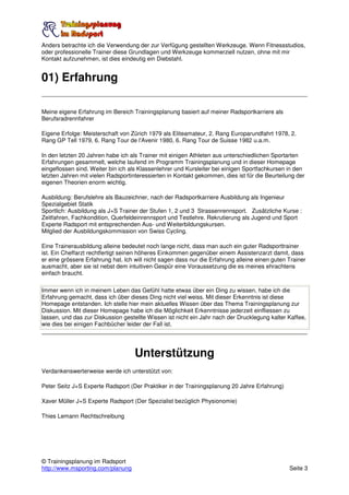 Anders betrachte ich die Verwendung der zur Verfügung gestellten Werkzeuge. Wenn Fitnessstudios,
oder professionelle Trainer diese Grundlagen und Werkzeuge kommerziell nutzen, ohne mit mir
Kontakt aufzunehmen, ist dies eindeutig ein Diebstahl.


01) Erfahrung

Meine eigene Erfahrung im Bereich Trainingsplanung basiert auf meiner Radsportkarriere als
Berufsradrennfahrer

Eigene Erfolge: Meisterschaft von Zürich 1979 als Eliteamateur, 2. Rang Europarundfahrt 1978, 2.
Rang GP Tell 1979, 6. Rang Tour de l'Avenir 1980, 6. Rang Tour de Suisse 1982 u.a.m.

In den letzten 20 Jahren habe ich als Trainer mit einigen Athleten aus unterschiedlichen Sportarten
Erfahrungen gesammelt, welche laufend im Programm Trainingsplanung und in dieser Homepage
eingeflossen sind. Weiter bin ich als Klassenlehrer und Kursleiter bei einigen Sportfachkursen in den
letzten Jahren mit vielen Radsportinteressierten in Kontakt gekommen, dies ist für die Beurteilung der
eigenen Theorien enorm wichtig.

Ausbildung: Berufslehre als Bauzeichner, nach der Radsportkarriere Ausbildung als Ingenieur
Spezialgebiet Statik
Sportlich: Ausbildung als J+S Trainer der Stufen 1, 2 und 3 Strassenrennsport. Zusätzliche Kurse :
Zeitfahren, Fachkondition, Querfeldeinrennsport und Testlehre. Rekrutierung als Jugend und Sport
Experte Radsport mit entsprechenden Aus- und Weiterbildungskursen.
Mitglied der Ausbildungskommission von Swiss Cycling.

Eine Trainerausbildung alleine bedeutet noch lange nicht, dass man auch ein guter Radsporttrainer
ist. Ein Cheffarzt rechtfertigt seinen höheres Einkommen gegenüber einem Assistenzarzt damit, dass
er eine grössere Erfahrung hat. Ich will nicht sagen dass nur die Erfahrung alleine einen guten Trainer
ausmacht, aber sie ist nebst dem intuitiven Gespür eine Voraussetzung die es meines ehrachtens
einfach braucht.

Immer wenn ich in meinem Leben das Gefühl hatte etwas über ein Ding zu wissen, habe ich die
Erfahrung gemacht, dass ich über dieses Ding nicht viel weiss. Mit dieser Erkenntnis ist diese
Homepage entstanden. Ich stelle hier mein aktuelles Wissen über das Thema Trainingsplanung zur
Diskussion. Mit dieser Homepage habe ich die Möglichkeit Erkenntnisse jederzeit einfliessen zu
lassen, und das zur Diskussion gestellte Wissen ist nicht ein Jahr nach der Drucklegung kalter Kaffee,
wie dies bei einigen Fachbücher leider der Fall ist.




                                    Unterstützung
Verdankenswerterweise werde ich unterstützt von:

Peter Seitz J+S Experte Radsport (Der Praktiker in der Trainingsplanung 20 Jahre Erfahrung)

Xaver Müller J+S Experte Radsport (Der Spezialist bezüglich Physionomie)

Thies Lemann Rechtschreibung




© Trainingsplanung im Radsport
http://www.msporting.com/planung                                                                Seite 3
 