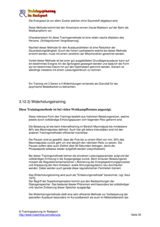 Die Energieart ist vor allem Zucker welcher ohne Sauerstoff abgebaut wird.

       Diese Methode kommt bei den Americane rennen (heute Madison) auf der Bahn als
       Wettkampfform vor.

       Charakteristisch für diese Trainingsmethode ist eine relativ rasche dilatation des
       Herzens. (Schlagvolumen Vergrösserung)

       Nachteil dieser Methode für den Ausdauerathleten ist eine Reduktion der
       Dauerleistungsfähigkeit. Durch die hohen Lacktatwerte welche bei dieser Methode
       erreicht werden, muss mit einem zerstören der Mitochondrien gerechnet werden.

       Vorteil dieser Methode ist bei einer gut ausgebildeten Grundlagenausdauer kann auf
       ein bestimmtes Ereignis hin die Spritzigkeit gesteigert werden und dadurch die Form
       auf ein bestimmtes Datum hin auf den Optimalwert getrimmt werden. Danach ist
       allerdings meistens mit einem Leistungseinbruch zu rechnen.




       Ein Training mit 3 Serien a 4 Widerholungen ist bereits als Grenzfall für die
       psychische Belastbarkeit zu betrachten.




3.12.3) Widerholungstraining

Diese Trainingsmethode ist bei vielen Wettkampfformen angezeigt.

       Diese intensive Form des Trainings besteht aus mehreren Belastungsreizen, welche
       jeweils durch vollständige Erholungspausen vom folgenden Reiz getrennt sind.

       Die Belastung ist wie beim Intervalltraining im Bereich Maximalpuls bis mindestens
       80% des Maximalpulses definiert. Auch hier gilt tiefere Intensitäten sind mit den
       anderen Trainingsmethoden effizienter trainierbar.

       Die Pausen sind so gewählt, dass der Puls bis zu einem Wert von min. 50% des
       Maximalpulses zurück geht um erst danach den nächsten Reitz zu setzen. Die
       Pausen sollten aber auch Zeitlich über 90 Sekunden betragen, damit die
       Phospatpools teilweise wieder aufgefüllt werden (resynthetisiert)

       Bei dieser Trainingsmethode kehren die einzelnen Leistungsparameter aufgrund der
       vollständigen Erholung in die Ausgangslage zurück. Beim erneuten Belastungsreiz
       müssen die Regulationsmechanismen ( Aktivierung der Energiegewinnungsprozesse
       und Anpassung der Herz-Kreislauf- sowie Atmungsregulation) neu durchlaufen
       werden. Dabei werden auch gerade diese regulatorischen Feinheiten trainiert.

       Das Widerholungstraining wird auch als "Entleerungsmethode" bezeichnet. (vgl. Keul
       1975)
       Der Begriff der Superkompensation kommt aus den Beobachtungen der
       Glykogenspeicher. Das bedeutet dieses Phänomen wird besonders bei vollständiger
       und rascher Entleerung dieser Speicher ausgeprägt.

       Die Widerholungsmethode stellt eine sehr effiziente Methode zur Verbesserung der
       speziellen Ausdauer besonders im Kurzzeitbereich als auch im Mittelzeitbereich dar.




© Trainingsplanung im Radsport
http://www.msporting.com/planung                                                             Seite 30
 