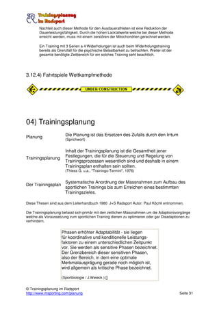 Nachteil auch dieser Methode für den Ausdauerathleten ist eine Reduktion der
       Dauerleistungsfähigkeit. Durch die hohen Lacktatwerte welche bei dieser Methode
       erreicht werden, muss mit einem zerstören der Mitochondrien gerechnet werden.

       Ein Training mit 3 Serien a 4 Widerholungen ist auch beim Widerholungstraining
       bereits als Grenzfall für die psychische Belastbarkeit zu betrachten. Weiter ist der
       gesamte benötigte Zeitbereich für ein solches Training seht beachtlich.




3.12.4) Fahrtspiele Wettkampfmethode




04) Trainingsplanung
Planung                Die Planung ist das Ersetzen des Zufalls durch den Irrtum
                       (Sprichwort)


                       Inhalt der Trainingsplanung ist die Gesamtheit jener
Trainingsplanung       Festlegungen, die für die Steuerung und Regelung von
                       Trainingsprozessen wesentlich sind und deshalb in einem
                       Trainingsplan enthalten sein sollten.
                       (Thiess G. u.a., "Trainings-Termini", 1976)


                       Systematische Anordnung der Massnahmen zum Aufbau des
Der Trainingsplan
                       sportlichen Trainings bis zum Erreichen eines bestimmten
                       Trainingszieles.

Diese Thesen sind aus dem Leiterhandbuch 1980 J+S Radsport Autor: Paul Köchli entnommen.

Die Trainingsplanung befasst sich primär mit den zeitlichen Massnahmen um die Adaptionsvorgänge
welche als Voraussetzung zum sportlichen Training dienen zu optimieren oder gar Disadaptionen zu
verhindern.


                     Phasen erhöhter Adaptabilität - sie liegen
                     für koordinative und konditionelle Leistungs-
                     faktoren zu einem unterschiedlichen Zeitpunkt
                     vor. Sie werden als sensitive Phasen bezeichnet.
                     Der Grenzbereich dieser sensitiven Phasen,
                     also der Bereich, in dem eine optimale
                     Merkmalausprägung gerade noch möglich ist,
                     wird allgemein als kritische Phase bezeichnet.

                     (Sportbiologie / J.Weieck ) []


© Trainingsplanung im Radsport
http://www.msporting.com/planung                                                              Seite 31
 