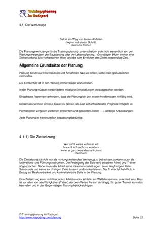 4.1) Die Werkzeuge



                                  Selbst ein Weg von tausend Meilen
                                      beginnt mit einem Schritt.
                                            (Japanische Weisheit)


Die Planungswerkzeuge für die Trainingsplanung unterscheiden sich nicht wesentlich von den
Planungswerzeugen der Bauplanung oder der Lebensplanung. Grundlagen bilden immer eine
Zielvorstellung, Die vorhandenen Mittel und die zum Erreichen des Zieles notwendige Zeit.

Allgemeine Grundsätze der Planung
Planung beruht auf Informationen und Annahmen. Wo sie fehlen, sollte man Spekulationen
vermeiden.

Die Einfachheit ist in der Planung immer wieder anzustreben.

In der Planung müssen verschiedene mögliche Entwicklungen vorausgesehen werden.

Eingebaute Reserven verhindern, dass die Planung bei den ersten Hindernissen hinfällig wird.

Detailmassnahmen sind nur soweit zu planen, als eine wirklichkeitsnahe Prognose möglich ist.

Permanenter Vergleich zwischen erreichtem und gesetzten Zielen ---> allfällige Anpassungen.

Jede Planung ist kontinuierlich anpassungsbedürftig.




4.1.1) Die Zielsetzung
                                     Wer nicht weiss wohin er will
                                    braucht sich nicht zu wundern
                                   wenn er ganz woanders ankommt
                                                (Sprichwort)


Die Zielsetzung ist nicht nur als richtungsweisendes Werkzeug zu betrachten, sondern auch als
Motivations- und Führungsinstrument. Die Festlegung der Ziele wird zwischen Athlet und Trainer
abgesprochen. Dabei muss der Athlet seine Karierrenvorstellungen, seine langfristigen Ziele,
Saisonziele und seine kurzfristigen Ziele äussern und konkretisieren. Der Trainer ist behilflich, in
Bezug auf Realisierbarkeit und konkretisiert die Ziele in der Planung.

Eine Zielsetzung kann nicht bei jedem Athleten oder Athletin am Weltklasseniveau orientiert sein. Dies
ist vor allen von den Fähigkeiten (Talent) der betroffenen Person abhängig. Ein guter Trainer kann das
beurteilen und in der längerfristigen Planung berücksichtigen.




© Trainingsplanung im Radsport
http://www.msporting.com/planung                                                                 Seite 32
 