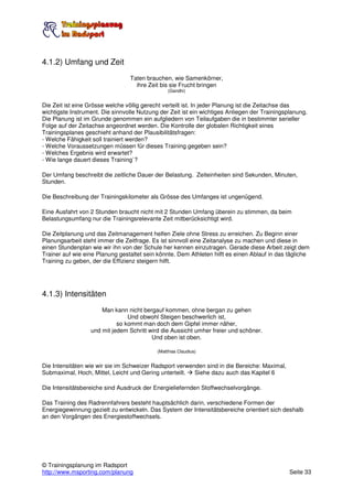 4.1.2) Umfang und Zeit
                                 Taten brauchen, wie Samenkörner,
                                   ihre Zeit bis sie Frucht bringen
                                                 (Gandhi)


Die Zeit ist eine Grösse welche völlig gerecht verteilt ist. In jeder Planung ist die Zeitachse das
wichtigste Instrument. Die sinnvolle Nutzung der Zeit ist ein wichtiges Anliegen der Trainingsplanung.
Die Planung ist im Grunde genommen ein aufgliedern von Teilaufgaben die in bestimmter serieller
Folge auf der Zeitachse angeordnet werden. Die Kontrolle der globalen Richtigkeit eines
Trainingsplanes geschieht anhand der Plausibilitätsfragen:
- Welche Fähigkeit soll trainiert werden?
- Welche Voraussetzungen müssen für dieses Training gegeben sein?
- Welches Ergebnis wird erwartet?
- Wie lange dauert dieses Training`?

Der Umfang beschreibt die zeitliche Dauer der Belastung. Zeiteinheiten sind Sekunden, Minuten,
Stunden.

Die Beschreibung der Trainingskilometer als Grösse des Umfanges ist ungenügend.

Eine Ausfahrt von 2 Stunden braucht nicht mit 2 Stunden Umfang überein zu stimmen, da beim
Belastungsumfang nur die Trainingsrelevante Zeit mitberücksichtigt wird.

Die Zeitplanung und das Zeitmanagement helfen Ziele ohne Stress zu erreichen. Zu Beginn einer
Planungsarbeit steht immer die Zeitfrage. Es ist sinnvoll eine Zeitanalyse zu machen und diese in
einen Stundenplan wie wir ihn von der Schule her kennen einzutragen. Gerade diese Arbeit zeigt dem
Trainer auf wie eine Planung gestaltet sein könnte. Dem Athleten hilft es einen Ablauf in das tägliche
Training zu geben, der die Effizienz steigern hilft.




4.1.3) Intensitäten
                      Man kann nicht bergauf kommen, ohne bergan zu gehen
                                Und obwohl Steigen beschwerlich ist,
                            so kommt man doch dem Gipfel immer näher,
                  und mit jedem Schritt wird die Aussicht umher freier und schöner.
                                         Und oben ist oben.

                                            (Matthias Claudius)


Die Intensitäten wie wir sie im Schweizer Radsport verwenden sind in die Bereiche: Maximal,
Submaximal, Hoch, Mittel, Leicht und Gering unterteilt.  Siehe dazu auch das Kapitel 6

Die Intensitätsbereiche sind Ausdruck der Energieliefernden Stoffwechselvorgänge.

Das Training des Radrennfahrers besteht hauptsächlich darin, verschiedene Formen der
Energiegewinnung gezielt zu entwickeln. Das System der Intensitätsbereiche orientiert sich deshalb
an den Vorgängen des Energiestoffwechsels.




© Trainingsplanung im Radsport
http://www.msporting.com/planung                                                               Seite 33
 