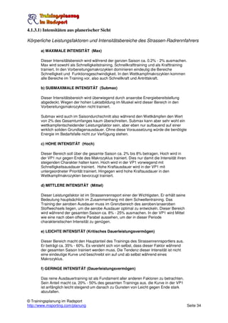 4.1.3.1) Intensitäten aus planerischer Sicht

Körperliche Leistungsfaktoren und Intensitätsbereiche des Strassen-Radrennfahrers

       a) MAXIMALE INTENSITÄT (Max)

       Dieser Intensitätsbereich wird während der ganzen Saison ca. 0.2% - 2% ausmachen.
       Max wird sowohl als Schnelligkeitstraining, Schnellkrafttraining und als Krafttraining
       trainiert. In den Vorbereitungsmakrozyklen dominieren eindeutig die Bereiche
       Schnelligkeit und Funktionsgeschwindigkeit. In den Wettkampfmakrozyklen kommen
       alle Bereiche im Training vor, also auch Schnellkraft und Antrittskraft.

       b) SUBMAXIMALE INTENSITÄT (Submax)

       Dieser Intensitätsbereich wird überwiegend durch anaerobe Energiebereitstellung
       abgedeckt. Wegen der hohen Laktatbildung im Muskel wird dieser Bereich in den
       Vorbereitungsmakrozyklen nicht trainiert.

       Submax wird auch im Saisondurchschnitt also während den Wettkämpfen den Wert
       von 2% des Gesamtumfanges kaum überschreiten. Submax kann aber sehr wohl ein
       wettkampfentscheidender Leistungsfaktor sein, aber eben nur aufbauend auf einer
       wirklich soliden Grundlagenausdauer. Ohne diese Voraussetzung würde die benötigte
       Energie im Bedarfsfalle nicht zur Verfügung stehen.

       c) HOHE INTENSITÄT (Hoch)

       Dieser Bereich soll über die gesamte Saison ca. 2% bis 8% betragen. Hoch wird in
       der VP1 nur gegen Ende des Makrozyklus trainiert. Dies nur damit die Intensität ihren
       steigenden Charakter halten kann. Hoch wird in der VP1 vorwiegend mit
       Schnelligkeitsausdauer trainiert. Hohe Kraftausdauer wird in der VP1 mit
       untergeordneter Priorität trainiert. Hingegen wird hohe Kraftausdauer in den
       Wettkampfmakrozyklen bevorzugt trainiert.

       d) MITTLERE INTENSITÄT (Mittel)

       Dieser Leistungsfaktor ist im Strassenrennsport einer der Wichtigsten. Er erhält seine
       Bedeutung hauptsächlich im Zusammenhang mit dem Schwellentraining. Das
       Training der aeroben Ausdauer muss im Grenzbereich des aeroben/anaeroben
       Stoffwechsels liegen, um die aerobe Ausdauer optimal zu entwickeln. Dieser Bereich
       wird während der gesamten Saison ca. 8% - 25% ausmachen. In der VP1 wird Mittel
       wie eine nach oben offene Parabel aussehen, um der in dieser Periode
       charakteristischen Intensität zu genügen.

       e) LEICHTE INTENSITÄT (Kritisches Dauerleistungsvermögen)

       Dieser Bereich macht den Hauptanteil des Trainings des Strassenrennsportlers aus.
       Er beträgt ca. 35% - 60%. Es versteht sich von selbst, dass dieser Faktor während
       der gesamten Saison trainiert werden muss. Die Tendenz dieser Intensität ist nicht
       eine eindeutige Kurve und beschreibt ein auf und ab selbst während eines
       Makrozyklus.

       f) GERINGE INTENSITÄT (Dauerleistungsvermögen)

       Das reine Ausdauertraining ist als Fundament aller anderen Faktoren zu betrachten.
       Sein Anteil macht ca. 20% - 50% des gesamten Trainings aus. die Kurve in der VP1
       ist anfänglich leicht steigend um danach zu Gunsten von Leicht gegen Ende stark
       abzufallen.

© Trainingsplanung im Radsport
http://www.msporting.com/planung                                                                Seite 34
 