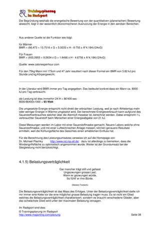 Die Begründung weshalb die energetische Bewertung von der quantitativen (planerischen) Bewertung
abweicht, liegt in der wesentlich ökonomischeren Ausnutzung der Energie in den aeroben Bereichen.




Aus anderer Quelle ist die Funktion wie folgt:

für Männer
BMR = (66.473 + 13.7516 x G + 5.0033 x H - 6-755 x A*4.184)/(24xG)

Für Frauen
BMR = (655.0955 + 9.5634 x G + 1.8496 x H - 4.6756 x A*4.184)/(24xG)

Quelle: www.caloriesperhour.com

Für den 75kg Mann mit 173cm und 47 Jahr resultiert nach dieser Formel ein BMR von 3.82 kJ pro
Stunde und kg Körpergewicht.




In der Literatur wird BMR immer pro Tag angegeben. Das bedeutet konkret dass ein Mann ca. 8000
kJ pro Tag verbraucht.

als Leistung ist dies immerhin 24 H = 86'400 sec
8000/86400x1000 = 93 Watt

Die umgesetzte Energie entspricht nicht direkt der erbrachten Leistung, weil je nach Athletentyp mehr
oder weniger Energie in Wärme umgesetzt wird. Der berechnete Energieverbrauch kann aufgrund des
Sauerstoffverbrauches welcher über die Atemluft messbar ist, berechnet werden. Dabei entspricht 1 L
verbrauchter Sauerstoff beim Menschen einer Energieabgabe von 21 kJ.

Diese Messungen werden im Labor mit einer Sauerstoffmaske gemacht. Neuere Labors welche ohne
Sauerstoffmaske, und mit einer Lufttechnischen Anlage messen, können genauere Resultate
ermitteln, weil die Kühlungsfläche des Gesichtes einen erheblichen Einfluss hat.

Für die Berechnung des Leistungsumsatzes verweise ich auf die Homepage von
Dr. Michael Plachky       http://www.rst.mp-all.de/ dazu ist allerdings zu bemerken, dass die
Windangriffsfläche zu optimistisch angenommen wurde. Weiter ist der Grundumsatz bei der
Steigleistung nicht berücksichtigt.




4.1.5) Belastungsverträglichkeit
                                  Gar mancher trägt still und gefasst
                                     Ungezwungen grosse Last;
                                    Wenn er gezwungen würde,
                                       So fühlt' er ihre Bürde.

                                             (Meister Freidank)


Die Belastungsverträglichkeit ist das Mass des Erfolges. Unter der Belastungsverträglichkeit stelle ich
mir immer eine Kette vor die eine möglichst grosse Belastung tragen muss. Es ist nicht ein Glied
welches die Belastungsverträglichkeit charakterisiert, sondern es braucht verschiedene Glieder, aber
das schwächste Glied wird unter der maximalen Belastung versagen.

Im Radsport sind dies:
© Trainingsplanung im Radsport
http://www.msporting.com/planung                                                                Seite 38
 