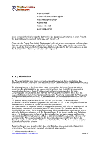 Atemvolumen
                                  Sauerstoffaufnahmefähigkeit
                                  Herz-Minutenvolumen
                                  Kraftvorrat
                                  Frequenzvorrat
                                  Energiespeicher


Diese komplexen Faktoren werden für die Definition der Belastungsverträglichkeit in einem Produkt,
der Quantität zusammengefasst. Siehe dazu auch Kapitel 4.1.4

Wenn man das Produkt Quantität als Belastungsverträglichkeit ansieht, so muss man berücksichtigen,
dass die maximale Belastungsverträglichkeit welche in einem Tag ertragen werden kann wesentlich
höher ist, als die durchschnittliche Belastungsverträglichkeit. Gerade für die Trainingsplanung ist aber
die Durchschnittliche Belastungsverträglichkeit massgebend.




4.1.5.1) Atemvolumen

Die Atmung erfolgt über eine Volumenveränderung des Brustraumes. Daran beteiligt sind das
Zwerchfell, die Rippen, die Rippen- und Bauchmuskulatur. (Atemmuskulatur und Atemhilfsmuskulatur)

Die Vitalkapazität wird in der Sportmedizin häufig verwendet um die Lungenfunktionsgrösse zu
bestimmen. Die Vitalkapazität ist das Lungenvolumen welches nach tiefster Einatmung maximal
ausgeatmet werden kann. Dieser Wert kann relativ einfach gemessen werden. Die totale
Lungenkapazität beträgt aber ca. 25% mehr als die Vitalkapazität. Dies kommt daher, dass das
sogenante Residualvolumen in der Lunge nach maximaler Ausatmung zurückbleibt. Die Vitalkapazität
beträgt bei der Frau im Durchschnitt 3.5l , beim Mann 4.5l. Spitzenstrassenfahrer erreichen ca. 6 bis
7l.
Die normale Atmung liegt zwischen 8% und 15% der Vitalkapazität. Die Atemleistung im
Ruhezustand bei 12 bis 15 Atemzüge pro Minuten verbraucht nur ca. 1% des Energiegrundumsatzes,
und beansprucht ebenfalls ca. 1% der Gesamtsauerstoffaufnahme.
Bei hoher körperlicher Belastung steigert sich das Atemvolumen auf max. 55% der Vitalkapazität. Die
Atemfrequenz kann beim Spitzensportler bis auf 60 Atemzüge pro Min. gesteigert werden. Die
benötigte Energie steigert sich unter der Belastung auf 25-30% des Energiegrundumsatzes, welcher
alleine für die Atmung gebraucht wird. Der Sauerstoffbedarf für die Atmung beträgt unter Belastung
bis zu 12% der Gesamtsauerstoffaufnahme. Durch das Produkt von Atemfrequenz und Atemtiefe
ergiebt sich das Atemminutenvolumen (AMV). Es bezeichnet die Luftmenge, welche während einer
Minute durch die Athmung umgesetzt wird. Im Ruhezustand genügt ein AMV von 6-8L/min, bei
Belastung steigt das AMV auf 100-120 l/mn bei untrainierten Männern. Ausdauertrainierte erreichen
laut Hollmann Werte von 250l/min.

Zusammenfassend kann gesagt werden, dass unter Belastung eine geringere Atemfrequenz mit
einem tieferen Atemzugvolumen energetich optimaler ist, als umgekehrt.

© Trainingsplanung im Radsport
http://www.msporting.com/planung                                                               Seite 39
 