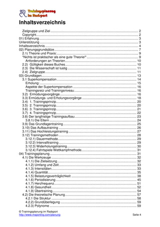 Inhaltsverzeichnis
  Zielgruppe und Ziel ................................................................................................. 2
  Copyright................................................................................................................. 2
01) Erfahrung.............................................................................................................. 3
Unterstützung ............................................................................................................. 3
Inhaltsverzeichnis ....................................................................................................... 4
02) Planungsgrundsätze............................................................................................. 7
  2.1) Theorie und Praxis:.......................................................................................... 9
  "Nichts ist praktischer als eine gute Theorie!" ......................................................... 9
    Anforderungen an Theorien............................................................................... 10
  2.2) Gültigkeit dieses Buches............................................................................... 10
  2.3) Die Wissenschaft ist lustig ............................................................................ 11
  2.4) Zielgruppe..................................................................................................... 11
03) Grundlagen......................................................................................................... 13
  3.1 Superkompensation ........................................................................................ 14
    Erholung: ........................................................................................................... 15
    Aspekte der Superkompensation ...................................................................... 16
    Trainingsreiz und Trainingsniveau..................................................................... 16
  3.2) Ermüdungsvorgänge..................................................................................... 16
  3.3) Ermüdungs- und Erholungsvorgänge ............................................................ 18
  3.4) 1. Trainingsprinzip......................................................................................... 20
  3.5) 2. Trainingsprinzip......................................................................................... 20
  3.6) 3. Trainingsprinzip......................................................................................... 21
  3.7) 4. Trainingsprinzip......................................................................................... 22
  3.8) Der langfristige Trainingsaufbau .................................................................... 23
    3.8.1) Die Eltern ................................................................................................ 24
  3.9) Das Grundlagentraining ................................................................................. 25
  3.10) Das Aufbautraining ...................................................................................... 26
  3.11) Das Hochleistungstraining ........................................................................... 27
  3.12) Trainingsmethoden ...................................................................................... 28
    3.12.1) Dauermethode....................................................................................... 29
    3.12.2) Intervalltraining ...................................................................................... 29
    3.12.3) Widerholungstraining............................................................................. 30
    3.12.4) Fahrtspiele Wettkampfmethode............................................................. 31
04) Trainingsplanung................................................................................................ 31
  4.1) Die Werkzeuge .............................................................................................. 32
    4.1.1) Die Zielsetzung........................................................................................ 32
    4.1.2) Umfang und Zeit...................................................................................... 33
    4.1.3) Intensitäten.............................................................................................. 33
    4.1.4) Quantität.................................................................................................. 35
    4.1.5) Belastungsverträglichkeit ........................................................................ 38
    4.1.6) Periodisierung ......................................................................................... 45
    4.1.7) Herzfrequenz........................................................................................... 51
    4.1.8) Gesundheit.............................................................................................. 52
    4.1.9) Übertraining............................................................................................. 54
  4.2) Die theoretische Planung............................................................................... 57
    4.2.1 Die Struktur .............................................................................................. 58
    4.2.2) Grundüberlegung .................................................................................... 59
    4.2.3) Polynome ................................................................................................ 59
© Trainingsplanung im Radsport
http://www.msporting.com/planung                                                                                     Seite 4
 