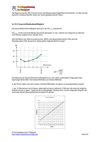Die Begrenzung des Atemvolumens kann die Belastungsverträglichkeit einschränken, ist aber bei den
typischen Ausdauersportler selten der Leistungsbegrenzende Faktor.




4.1.5.2) Sauerstoffaufnahmefähigkeit

Die Sauerstoffaufnahmefähigkeit wird auch als VO2 max bezeichnet.

VO2max : ist die maximale Menge Sauerstoff gemessen in Liter, welche vom Organismus während
einer Minute aufgenommen werden kann.

Das Verhältnis vom Atemminutenvolumen (AMV) und Sauerstoffaufnahme (SA) wird als
Atemäquivalent (AÄ) bezeichnet. Dabei gelten folgende Bestimmungen:




Die Messung der Sauerstoffaufnahmefähigkeit ist an eine relativ aufwendige Anlage gebunden.
(Spiroergometrie) Man nennt diese Methode auch direkte Methode.

In der Praxis haben sich aber andere (indirekte Methoden) als genau so aussagekräftig erwiesen.

1. der 12 Minutenlauf nach Cooper: dabei geht es darum während 12 Minuten die maximal mögliche
Strecke zurück zu legen. Aufgrund der zurückgelegten Strecke kann mit dem folgenden Diagram die
maximale relative Sauerstoffaufnahme bestimmt werden.




© Trainingsplanung im Radsport
http://www.msporting.com/planung                                                           Seite 40
 