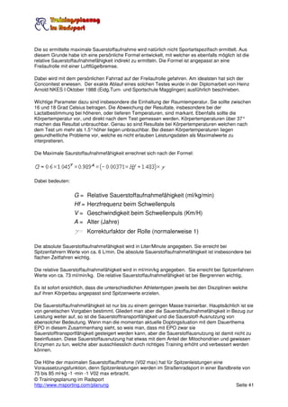 Die so ermittelte maximale Sauerstoffaufnahme wird natürlich nicht Sportartspezifisch ermittelt. Aus
diesem Grunde habe ich eine persönliche Formel entwickelt, mit welcher es ebenfalls möglich ist die
relative Sauerstoffaufnahmefähigkeit indirekt zu ermitteln. Die Formel ist angepasst an eine
Freilaufrolle mit einer Luftflügelbremse.

Dabei wird mit dem persönlichen Fahrrad auf der Freilaufrolle gefahren. Am idealsten hat sich der
Conconitest erwiesen. Der exakte Ablauf eines solchen Testes wurde in der Diplomarbeit von Heinz
Arnold NKES I Oktober 1988 (Eidg.Turn- und Sportschule Magglingen) ausführlich beschrieben.

Wichtige Parameter dazu sind insbesondere die Einhaltung der Raumtemperatur. Sie sollte zwischen
16 und 18 Grad Celsius betragen. Die Abweichung der Resultate, insbesondere bei der
Lactatbestimmung bei höheren, oder tieferen Temperaturen, sind markant. Ebenfalls sollte die
Körpertemperatur vor, und direkt nach dem Test gemessen werden. Körpertemperaturen über 37°
machen das Resultat unbrauchbar. Genau so sind Resultate bei Körpertemperaturen welchen nach
dem Test um mehr als 1.5° höher liegen unbrauchbar. Bei diesen Körpertemperaturen liegen
gesundheitliche Probleme vor, welche es nicht erlauben Leistungsdaten als Maximalwerte zu
interpretieren.

Die Maximale Saurstoffaufnahmefähigkeit errechnet sich nach der Formel:




Dabei bedeuten:


                   G = Relative Sauerstoffaufnahmefähigkeit (ml/kg/min)
                   Hf = Herzfrequenz beim Schwellenpuls
                   V = Geschwindigkeit beim Schwellenpuls (Km/H)
                   A = Alter (Jahre)
                   g= Korrekturfaktor der Rolle (normalerweise 1)

Die absolute Sauerstoffaufnahmefähigkeit wird in Liter/Minute angegeben. Sie erreicht bei
Spitzenfahrern Werte von ca. 6 L/min. Die absolute Sauerstoffaufnahmefähigkeit ist insbesondere bei
flachen Zeitfahren wichtig.

Die relative Sauerstoffaufnahmefähigkeit wird in ml/min/kg angegeben. Sie erreicht bei Spitzenfahrern
Werte von ca. 73 ml/min/kg. Die relative Sauerstoffaufnahmefähigkeit ist bei Bergrennen wichtig,

Es ist sofort ersichtlich, dass die unterschiedlichen Athletentypen jeweils bei den Disziplinen welche
auf ihren Körperbau angepasst sind Spitzenwerte erzielen.

Die Sauerstoffaufnahmefähigkeit ist nur bis zu einem geringen Masse trainierbar. Hauptsächlich ist sie
von genetischen Vorgaben bestimmt. Gliedert man aber die Sauerstoffaufnahmefähigkeit in Bezug zur
Leistung weiter auf, so ist die Sauerstofftransportfähigkeit und die Sauerstoff-Ausnutzung von
ebensolcher Bedeutung. Wenn man die momentan aktuelle Doptingsituation mit dem Dauerthema
EPO in diesem Zusammenhang sieht, so weis man, dass mit EPO zwar sie
Sauerstofftransportfähigkeit gesteigert werden kann, aber die Sauerstoffausnutzung ist damit nicht zu
beeinflussen. Diese Sauerstoffausnutzung hat etwas mit dem Anteil der Mitochondrien und gewissen
Enzymen zu tun, welche aber ausschliesslich durch richtiges Training erhöht und verbessert werden
können.

Die Höhe der maximalen Sauerstoffauffnahme (V02 max) hat für Spitzenleistungen eine
Voraussetzungsfunktion, denn Spitzenleistungen werden im Straßenradsport in einer Bandbreite von
75 bis 85 ml·kg -1 ·min -1 V02 max erbracht.
© Trainingsplanung im Radsport
http://www.msporting.com/planung                                                         Seite 41
 