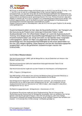 Bei Frauen im Straßenradsport liegen die Anforderungen an die VO 2 max bei 65 bis 75 ml·kg -1 ·min
-1. Die VO 2 max ist zwar ein zuverlässiges Mass für den maximal möglichen aeroben
Energiedurchsatz, sie sagt aber wenig über die aerobe Basisleistungsfähigkeit des Radsportlers aus.
Die im Radsport üblichen ansteigenden Stufentests mit einer Belastungsdauer von 40 bis 50 min sind
repräsentativ für die Bestimmung der sportartspezifischen V0 2 max. Frühere Annahmen, dass beim
Radtest nur 89-93% der VO 2 max im Vergleich zum Laufbandstufentest aufgenommen werden, sind
praktisch gegenstandslos, weil für die Bestimmung der Leistungsfähigkeit nur die Belastung der
sportartspezifisch trainierten Muskulatur entscheidend ist. Zudem
ergaben Untersuchungen an Eliteradsportlern, dass die V0 2 max kein guter Predictor für die aerobe
Leistungsfähigkeit ist


Zusammenfassend stellen wir fest, dass die Sauerstoffaufnahme-, der Transport und
die Ausnutzung als Produkt einen Leistungs-limitierenden Faktor in jeder
Ausdauerdisziplin sind. Am effizientesten steigern wir zuerst die Ausnutzung durch
Training. Eine Steigerung der Sauerstofftransportfähigkeit durch EPO, Höhentraining,
Knochenmarkstimulation usw. bringt vermutlich nur bei Sportler einen marginalen
Leistungsgewinn, welche von Natur aus gegenüber den wirklichen Talenten
benachteiligt sind. Die Sauerstoffaufnahmefähigkeit ist wie schon beschrieben nur
bis max. 20% steigerungsfähig. Diese Reserven sind bei den Hochleistungssportler
ausgeschöpft, und nur die genetischen Vorbestimmungen machen hier
Unterschiede.



4.1.5.3) Herz-Minutenvolumen

Das Herzminutenvolumen [HMV] gibt die Menge Blut an, die pro Zeiteinheit vom Herzen in die
Blutbahn befördert wird.

Das Herzminutenvolumen stellt einen wesentlichen leistungslimitierenden Faktor für die
Ausdauerleistung dar.

Das Herzminutenvolumen ergibt sich aus dem Produkt von Herzfrequenz und Schlagvolumen.

HMV = Frequenz x Schlagvolumen

Das HMV beträgt in Ruhe etwa 5 Liter und kann bei Belastung beim gut trainierten Werte bis zu
40Liter betragen. Ein untrainierter erreicht nur Maximalwerte von 20-25Liter

Das Schlagvolumen hängt stark mit dem Herzvolumen zusammen. ein Untrainierter hat ein
Herzvolumen von ca. 600 ml was einem Schlagvolumen von 90 - 100 ml entspricht. Ein gut
Ausdauertrainierter kann ein Herzvolumen von 1200 ml haben , dies entspricht in etwa einem
Schlagvolumen von ca. 165 ml

Die Bestimmungsgerade lautet: Schlagvolumen = Herzvolumen x 0.142

Ein grösseres Herzvolumen ergibt sich durch Ausdauertraining. Dies ist in bezug auf die
Ökonomisierung des Herzens auch für Nichtsportler anzustreben, denn ein grösseres Herz hat bei
gleicher Leistung eine geringere Frequenz. Dies wirkt sich günstig aus, denn eine niedrige
Herzfrequenz verbessert die kardiale Blutversorgung, da bei niedriger Frequenz das Verhältnis von
Diastole - in ihr wird das Herz mit Blut versorgt - und Systole günstiger ist.




© Trainingsplanung im Radsport
http://www.msporting.com/planung                                                             Seite 42
 