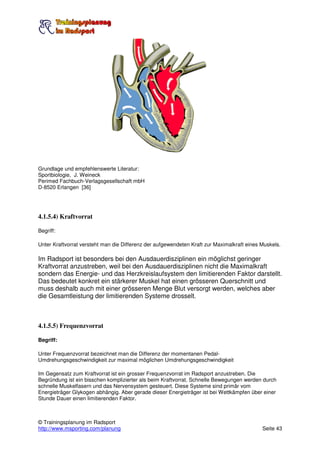 Grundlage und empfehlenswerte Literatur:
Sportbiologie, J. Weineck
Perimed Fachbuch-Verlagsgesellschaft mbH
D-8520 Erlangen [36]




4.1.5.4) Kraftvorrat

Begriff:

Unter Kraftvorrat versteht man die Differenz der aufgewendeten Kraft zur Maximalkraft eines Muskels.

Im Radsport ist besonders bei den Ausdauerdisziplinen ein möglichst geringer
Kraftvorrat anzustreben, weil bei den Ausdauerdisziplinen nicht die Maximalkraft
sondern das Energie- und das Herzkreislaufsystem den limitierenden Faktor darstellt.
Das bedeutet konkret ein stärkerer Muskel hat einen grösseren Querschnitt und
muss deshalb auch mit einer grösseren Menge Blut versorgt werden, welches aber
die Gesamtleistung der limitierenden Systeme drosselt.



4.1.5.5) Frequenzvorrat

Begriff:

Unter Frequenzvorrat bezeichnet man die Differenz der momentanen Pedal-
Umdrehungsgeschwindigkeit zur maximal möglichen Umdrehungsgeschwindigkeit

Im Gegensatz zum Kraftvorrat ist ein grosser Frequenzvorrat im Radsport anzustreben. Die
Begründung ist ein bisschen komplizierter als beim Kraftvorrat. Schnelle Bewegungen werden durch
schnelle Muskelfasern und das Nervensystem gesteuert. Diese Systeme sind primär vom
Energieträger Glykogen abhängig. Aber gerade dieser Energieträger ist bei Wettkämpfen über einer
Stunde Dauer einen limitierenden Faktor.



© Trainingsplanung im Radsport
http://www.msporting.com/planung                                                            Seite 43
 