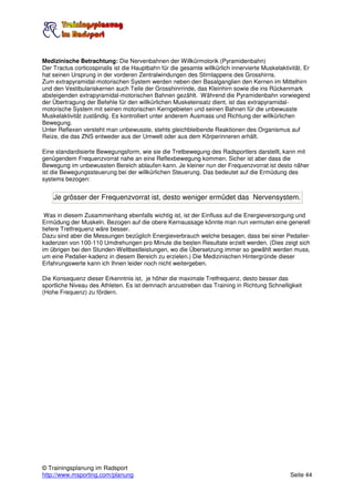 Medizinische Betrachtung: Die Nervenbahnen der Willkürmotorik (Pyramidenbahn)
Der Tractus corticospinalis ist die Hauptbahn für die gesamte willkürlich innervierte Muskelaktivität. Er
hat seinen Ursprung in der vorderen Zentralwindungen des Stirnlappens des Grosshirns.
Zum extrapyramidal-motorischen System werden neben den Basalganglien den Kernen im Mittelhirn
und den Vestibulariskernen auch Teile der Grosshinrrinde, das Kleinhirn sowie die ins Rückenmark
absteigenden extrapyramidal-motorischen Bahnen gezählt. Während die Pyramidenbahn vorwiegend
der Übertragung der Befehle für den willkürlichen Muskeleinsatz dient, ist das extrapyramidal-
motorische System mit seinen motorischen Kerngebieten und seinen Bahnen für die unbewusste
Muskelaktivität zuständig. Es kontrolliert unter anderem Ausmass und Richtung der willkürlichen
Bewegung.
Unter Reflexen versteht man unbewusste, stehts gleichbleibende Reaktionen des Organismus auf
Reize, die das ZNS entweder aus der Umwelt oder aus dem Körperinneren erhält.

Eine standardisierte Bewegungsform, wie sie die Tretbewegung des Radsportlers darstellt, kann mit
genügendem Frequenzvorrat nahe an eine Reflexbewegung kommen. Sicher ist aber dass die
Bewegung im unbewussten Bereich ablaufen kann. Je kleiner nun der Frequenzvorrat ist desto näher
ist die Bewegungssteuerung bei der willkürlichen Steuerung. Das bedeutet auf die Ermüdung des
systems bezogen:


    Je grösser der Frequenzvorrat ist, desto weniger ermüdet das Nervensystem.

 Was in diesem Zusammenhang ebenfalls wichtig ist, ist der Einfluss auf die Energieversorgung und
Ermüdung der Muskeln. Bezogen auf die obere Kernaussage könnte man nun vermuten eine generell
tiefere Tretfrequenz wäre besser.
Dazu sind aber die Messungen bezüglich Energieverbrauch welche besagen, dass bei einer Pedalier-
kadenzen von 100-110 Umdrehungen pro Minute die besten Resultate erzielt werden. (Dies zeigt sich
im übrigen bei den Stunden-Weltbestleistungen, wo die Übersetzung immer so gewählt werden muss,
um eine Pedalier-kadenz in diesem Bereich zu erzielen.) Die Medizinischen Hintergründe dieser
Erfahrungswerte kann ich Ihnen leider noch nicht weitergeben.

Die Konsequenz dieser Erkenntnis ist, je höher die maximale Tretfrequenz, desto besser das
sportliche Niveau des Athleten. Es ist demnach anzustreben das Training in Richtung Schnelligkeit
(Hohe Frequenz) zu fördern.




© Trainingsplanung im Radsport
http://www.msporting.com/planung                                                                 Seite 44
 