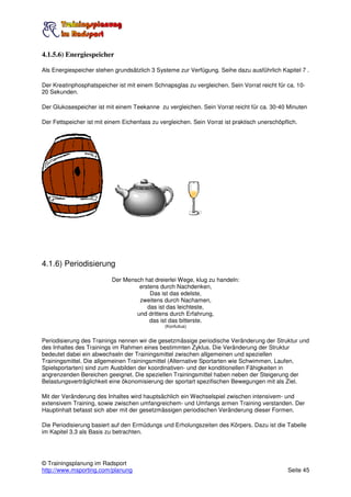 4.1.5.6) Energiespeicher

Als Energiespeicher stehen grundsätzlich 3 Systeme zur Verfügung. Seihe dazu ausführlich Kapitel 7 .

Der Kreatinphosphatspeicher ist mit einem Schnapsglas zu vergleichen. Sein Vorrat reicht für ca. 10-
20 Sekunden.

Der Glukosespeicher ist mit einem Teekanne zu vergleichen. Sein Vorrat reicht für ca. 30-40 Minuten

Der Fettspeicher ist mit einem Eichenfass zu vergleichen. Sein Vorrat ist praktisch unerschöpflich.




4.1.6) Periodisierung
                           Der Mensch hat dreierlei Wege, klug zu handeln:
                                    erstens durch Nachdenken,
                                        Das ist das edelste,
                                    zweitens durch Nachamen,
                                       das ist das leichteste,
                                   und drittens durch Erfahrung,
                                        das ist das bitterste.
                                               (Konfutius)


Periodisierung des Trainings nennen wir die gesetzmässige periodische Veränderung der Struktur und
des Inhaltes des Trainings im Rahmen eines bestimmten Zyklus. Die Veränderung der Struktur
bedeutet dabei ein abwechseln der Trainingsmittel zwischen allgemeinen und speziellen
Trainingsmittel. Die allgemeinen Trainingsmittel (Alternative Sportarten wie Schwimmen, Laufen,
Spielsportarten) sind zum Ausbilden der koordinativen- und der konditionellen Fähigkeiten in
angrenzenden Bereichen geeignet. Die speziellen Trainingsmittel haben neben der Steigerung der
Belastungsverträglichkeit eine ökonomisierung der sportart spezifischen Bewegungen mit als Ziel.

Mit der Veränderung des Inhaltes wird hauptsächlich ein Wechselspiel zwischen intensivem- und
extensivem Training, sowie zwischen umfangreichem- und Umfangs armen Training verstanden. Der
Hauptinhalt befasst sich aber mit der gesetzmässigen periodischen Veränderung dieser Formen.

Die Periodisierung basiert auf den Ermüdungs und Erholungszeiten des Körpers. Dazu ist die Tabelle
im Kapitel 3.3 als Basis zu betrachten.




© Trainingsplanung im Radsport
http://www.msporting.com/planung                                                               Seite 45
 