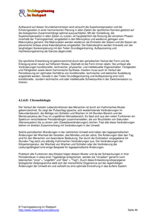 Aufbauend auf diesen Grunderkenntnissen wird versucht die Superkompensation und die
Erholungszeiten in einer harmonischen Planung in allen Zyklen der sportlichen Karriere gestützt auf
die biologischen Zusammenhänge optimal auszuschöpfen. Mit der Vorstellung, die
Superkompensation in allen Zyklen zu nutzen, ist hauptsächlich die Nutzung der einzelnen Phasen
innerhalb der Trainingseinheit, eingebettet in den Mikrozyklus und wiederum getragen vom
Makrozyklus gemeint. Die Makrozyklen werden wiederum als Einheiten der Saison und die Saison als
planerische Grösse eines Kalenderjahres eingebettet. Die Kalenderjahre werden ihrerseits von der
langfristigen Karierenplanung mit den Teilen Grundlagentraining, Aufbautraining und
Hochleistungstraining als Ganzes abgerundet.


Die sportliche Entwicklung ist gekennzeichnet durch den periodischen Verlust der Form und die
Erlangung einer neuen auf höherem Niveau. Deshalb ist die Form immer relativ: Sie umfasst alle
Veränderungen konditioneller, technischer, physischer, und intellektueller Eigenschaften, Fertigkeiten
und Fähigkeiten sowie deren harmonische Synthese. Insofern muss auch im Verlauf der
Periodisierung ein optimales Verhältnis von konditioneller, technischer und taktischer Ausbildung
angestrebt werden. Gerade in den Teilen Grundlagentraining und Aufbautraining sind nicht
konditionelle-, sondern technische und oder intellektuelle Schwerpunkte in der Zwischensaison zu
fixieren.




4.1.6.0) Chronobiologie

Der Verlauf der meisten Lebensfunktionen des Menschen ist durch ein rhythmisches Muster
gekennzeichnet. So zeigt der Pulsschlag typische, sich wiederholende Veränderungen im
Sekundenbereich, die Abfolge von Schlafen und Wachen im 24-Stunden-Bereich und der
Menstrualzyklus der Frau im ungefähren Monatsbereich. Es lässt sich aus den vielen Funktionen ein
Spektrum verschiedener Periodenlängen zusammenstellen, die von Bruchteilen von Sekunden
(Nervensystem) bis zu einem Jahr (Gewebeveränderungen) reichen. Fast alle diese Veränderungen
stehen im direkten Zusammenhang mit Veränderungen in der Umwelt.

Solche periodischen Wandlungen in der natürlichen Umwelt sind neben den tagesperiodischen
Änderungen der Wechsel der Gezeiten, des Mondes und der Jahre. Die Änderungen über den Tag
sind für den Menschen von besonderer Bedeutung. Der durch die Erdrotation vorgegebene 24-
Stunden-Tag setzt uns ständig rhythmischen Veränderungen aus. Die Veränderungen der
Körpertemperatur, der Wechsel von Wachen und Schlafen oder die Veränderung der
Leistungsfähigkeit sind einige Beispiele für tagesperiodische Änderungen.

Praktisch alle Funktionen des Körpers folgen diesem Muster und da die Schwankungen in ihrer
Periodendauer in etwa einer Tageslänge entsprechen, werden sie "circadian" genannt (vom
lateinischen "circa" = "ungefähr" und "dies" = "Tag"). Durch diese Entwicklung körpereigener
biologischer Zeitprogramme stellt sich der menschliche Organismus auf die regelmäßigen
Änderungen der Umwelt ein und vollzieht so eine optimale Einordnung in das äußere System.




© Trainingsplanung im Radsport
http://www.msporting.com/planung                                                              Seite 46
 