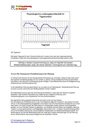 Die Tageszeit

Die beste Tageszeit für das Training richtet sich in erster Linie nach den organisatorischen
Umständen, wobei die chronobiologische Leistungsbereitschaft berücksichtigt werden sollte.


         Wichtig in diesem Zusammenhang ist, dass ein Sportler die besten
    Wettkampfleistungen zeigt, die seiner üblichen Trainingszeit am nächsten lag.



4.1.6.1) Die Nutzung der Periodisierung in der Planung

Im Verlaufe der Karriere ist eine übergeordnete Periodisierung vorhanden. Diese ist aber stark durch
die äusseren Umstände geprägt und nur schwer zu planen. Die grundsätzliche Planung beschränkt
sich daher in der Kenntnis und Anwendung der richtigen Traininsabschnitte (siehe Grundlagentraining,
Aufbautraining, Hochleistungstraining)

In der detaillierten Planung beschränken wir uns aber auf ein Kalenderjahr. Weiterblickende Planung
ist schon aus der Unkenntnis der Wettkampfdaten schwer möglich.

Ein Kalenderjahr wird je nach der Ausrichtung des Athleten in zwei oder drei Saisons eingeteilt.
(Zweifach- oder Dreifach Periodisierung.) Dabei ist eine mögliche Einteilung, eine
Vorbereitungssaison, eine Hauptsaison und eine Zwischensaison.

Die eigentliche Planungsarbeit beschränkt sich aber immer auf eine Saison.
Der Grundsatz der Periodisierung ist in der Trainingslehre allgemein anerkannt. Aus diesem Grunde
wird er in die Saisongestaltung eingebettet. Eine Saison hat vom theoretischen Standpunkt aus immer
zwei Ziele; zum einen müssen die Ziele welche im langfristigen Aufbau definiert sind eingehalten
werden, um zum höchsten Niveau zu gelangen, zum anderen wird die Saison so aufgebaut, dass die
Topform zu einer gewünschten und festgelegten Zeit erreicht wird. In diesem Zusammenhang treffen
wir auf ein Problem welches die unterschiedlichen Wettkämpfe und Wettkampfhäufigkeit betrifft. Ein
Athlet welcher als Ziel die Weltmeisterschaft hat, stellt ganz andere Anforderungen an die Planung,
als ein Athlet welcher zwei grosse Etappenrennen bestreiten möchte.


© Trainingsplanung im Radsport
http://www.msporting.com/planung                                                               Seite 47
 