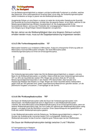 Um die Belastungsverträglichkeit zu steigern und das konditionelle Fundament zu schaffen, welches
das Saisonziel ohne Leistungseinbruch erreichen lässt, ist es nötig, die Vorbereitungsmakrozyklen
zeitlich mindestens so lange zu planen wie die Wettkampfmakrozyklen.

Ausgehende Grösse um eine Saison zu planen ist nebst der strukturellen Gestaltung die Quantität.
Die Quantität als Durchschnittsgrösse, ermittelt über die gesamte Saison, ist ein Mass, welches für die
Belastungsverträglichkeit des Athleten charakteristisch ist. Die Ausgangsquantität für die
bevorstehende Saison, wird aus den Protokollen der vorangegangenen Saisons ermittelt. Dabei ist
eine Steigerung an längerfristigen Gesetzmässigkeiten anzugleichen.

Bei den Jahren wo die Wettkampftätigkeit über eine längeren Zeitraum aufrecht
erhalten werden muss, muss auf die Doppelperiodisierung hingewiesen werden.



4.1.6.3) Die Vorbereitungsmakrozyklen            VP

Makrozyklen bestehen aus mindestens 3 Mikrozyklen. Aufgrund umfangreicher Erfahrung sollte ein
Makrozyklus maximal 8 Mikrozyklen enthalten. Der letzte Mikrozyklus jedes
Vorbereitungsmakrozyklus ist immer ein Erholungsmikrozyklus.




Die Vorbereitungsmakrozyklen haben das Ziel die Belastungsverträglichkeit zu steigern, und eine
Basis für die Wettkampfmakrozyklen zu schaffen. Dabei enthält der erste Vorbereitungsmakrozyklus
VP1 ca. 80% der Quantität des zweiten VP2. Wegen der primären Ziele der VP wird die
Belastungsverträglichkeit besonders in der Zweiten VP2 überschritten. Dies hat aber eine
Anpassungs-Reaktion des Körpers zur Folge. Wegen der hohen Quantität welche insbesondere
gegen ende der VP2 gefordert wird, sollten organisatorische Massnahmen getroffen werden, um die
planerische Vorgaben umzusetzen. (Trainingslager an der Sonne)




4.1.6.4) Die Wettkampfmakrozyklen            WP

Die Dauer der Wettkampfmakrozyklen sollte die Dauer der Vorbereitungsmakrozyklen nicht
überschreiten. Die Wettkampfperiode wird im allgemeinen in zwei Wettkampfmakrozyklen
unterteilt. Der letzte Mikrozyklus eines Wettkampfmakrozyklus ist ein Erholungsmikrozyklus, wenn ein
weiterer Wettkampfmakrozyklus folgt. Die Form sollte sich während den Wettkampfmakrozyklen stetig
steigern, und gegen Ende die Höchstform erreichen. Einen Saisonhöhepunkt wird gewöhnlich am
Ende des zweiten Wettkampfmakrozyklus geplant.

In den Wettkampfmakrozyklen wird die Zielsetzung, "die Belastungsverträglichkeit zu steigern" zu
Gunsten der Ausbildung der momentan besten Form zurückgestellt. Zielsetzung der
Wettkampfmakrozyklen ist das Erreichen möglichst guter Platzierungen bei den Wettkämpfen.

Die Dauer der Wettkampfmakrozyklen beträgt zwischen 3 und 7 Wochen.

© Trainingsplanung im Radsport
http://www.msporting.com/planung                                                              Seite 49
 