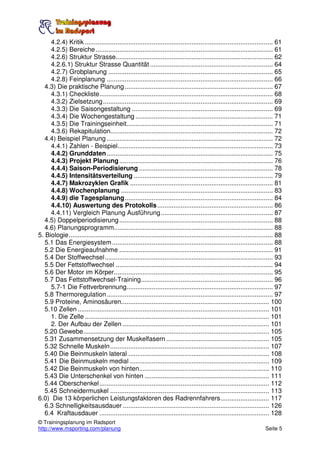 4.2.4) Kritik ........................................................................................................ 61
     4.2.5) Bereiche .................................................................................................. 61
     4.2.6) Struktur Strasse....................................................................................... 62
     4.2.6.1) Struktur Strasse Quantität .................................................................... 64
     4.2.7) Grobplanung ........................................................................................... 65
     4.2.8) Feinplanung ............................................................................................ 66
   4.3) Die praktische Planung .................................................................................. 67
     4.3.1) Checkliste................................................................................................ 68
     4.3.2) Zielsetzung.............................................................................................. 69
     4.3.3) Die Saisongestaltung .............................................................................. 69
     4.3.4) Die Wochengestaltung ............................................................................ 71
     4.3.5) Die Trainingseinheit................................................................................. 71
     4.3.6) Rekapitulation.......................................................................................... 72
   4.4) Beispiel Planung ............................................................................................ 72
     4.4.1) Zahlen - Beispiel...................................................................................... 73
     4.4.2) Grunddaten............................................................................................ 75
     4.4.3) Projekt Planung ..................................................................................... 76
     4.4.4) Saison-Periodisierung .......................................................................... 78
     4.4.5) Intensitätsverteilung ............................................................................. 79
     4.4.7) Makrozyklen Grafik ............................................................................... 81
     4.4.8) Wochenplanung .................................................................................... 83
     4.4.9) die Tagesplanung.................................................................................. 84
     4.4.10) Auswertung des Protokolls ................................................................ 86
     4.4.11) Vergleich Planung Ausführung.............................................................. 87
   4.5) Doppelperiodisierung ..................................................................................... 88
   4.6) Planungsprogramm........................................................................................ 88
5. Biologie................................................................................................................. 88
   5.1 Das Energiesystem ......................................................................................... 88
   5.2 Die Energieaufnahme ..................................................................................... 91
   5.4 Der Stoffwechsel............................................................................................. 93
   5.5 Der Fettstoffwechsel ....................................................................................... 94
   5.6 Der Motor im Körper........................................................................................ 95
   5.7 Das Fettstoffwechsel-Training......................................................................... 96
     5.7-1 Die Fettverbrennung................................................................................. 97
   5.8 Thermoregulation............................................................................................ 97
   5.9 Proteine, Aminosäuren.................................................................................. 100
   5.10 Zellen .......................................................................................................... 101
     1. Die Zelle ...................................................................................................... 101
     2. Der Aufbau der Zellen ................................................................................. 101
   5.20 Gewebe....................................................................................................... 105
   5.31 Zusammensetzung der Muskelfasern ......................................................... 105
   5.32 Schnelle Muskeln ........................................................................................ 107
   5.40 Die Beinmuskeln lateral .............................................................................. 108
   5.41 Die Beinmuskeln medial ............................................................................. 109
   5.42 Die Beinmuskeln von hinten........................................................................ 110
   5.43 Die Unterschenkel von hinten ..................................................................... 111
   5.44 Oberschenkel.............................................................................................. 112
   5.45 Schneidermuskel ........................................................................................ 113
6.0) Die 13 körperlichen Leistungsfaktoren des Radrennfahrers........................... 117
   6.3 Schnelligkeitsausdauer ................................................................................. 126
   6.4 Kraftausdauer .............................................................................................. 128
© Trainingsplanung im Radsport
http://www.msporting.com/planung                                                                                      Seite 5
 