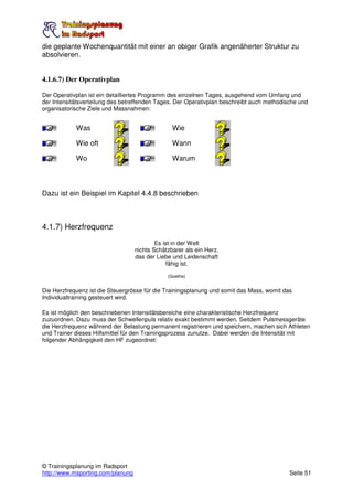 die geplante Wochenquantität mit einer an obiger Grafik angenäherter Struktur zu
absolvieren.


4.1.6.7) Der Operativplan

Der Operativplan ist ein detailliertes Programm des einzelnen Tages, ausgehend vom Umfang und
der Intensitätsverteilung des betreffenden Tages. Der Operativplan beschreibt auch methodische und
organisatorische Ziele und Massnahmen:


            Was                                  Wie

            Wie oft                              Wann

            Wo                                   Warum



Dazu ist ein Beispiel im Kapitel 4.4.8 beschrieben



4.1.7) Herzfrequenz
                                           Es ist in der Welt
                                   nichts Schätzbarer als ein Herz,
                                   das der Liebe und Leidenschaft
                                                fähig ist.

                                               (Goethe)


Die Herzfrequenz ist die Steuergrösse für die Trainingsplanung und somit das Mass, womit das
Individualtraining gesteuert wird.

Es ist möglich den beschriebenen Intensitätsbereiche eine charakteristische Herzfrequenz
zuzuordnen. Dazu muss der Schwellenpuls relativ exakt bestimmt werden. Seitdem Pulsmessgeräte
die Herzfrequenz während der Belastung permanent registrieren und speichern, machen sich Athleten
und Trainer dieses Hilfsmittel für den Trainingsprozess zunutze. Dabei werden die Intensität mit
folgender Abhängigkeit den HF zugeordnet:




© Trainingsplanung im Radsport
http://www.msporting.com/planung                                                           Seite 51
 