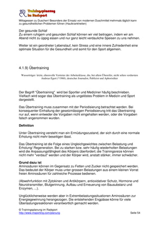 Mittagessen zu Duschen! Besonders der Einsatz von modernen Duschmittel mehrmals täglich kann
zu gesundheitlichen Problemen führen (Hautkrankheiten)

Der gesunde Schlaf
Zu einem ruhigem und gesunden Schlaf können wir viel beitragen, indem wir am
Abend nicht zu üppig essen und nur ganz leicht verdauliche Speisen zu uns nehmen.

Weiter ist ein geordneter Lebenslauf, kein Stress und eine innere Zufriedenheit eine
optimale Situation für die Gesundheit und somit für den Sport allgemein.




4.1.9) Übertraining
 Wasserträger: letzte, ehrenvolle Vertreter der Arbeiterklasse, die, bei allem Übereifer, nicht selten verdursten
                    Andreas Egert (*1968), deutscher Journalist, Publizist und Aphoristiker




Der Begriff "Übertraining" wird bei Sportler und Mediziner häufig beschrieben.
Vielfach wird sogar das Übertraining als ungelöstes Problem in Medizin und Sport
dargestellt.

Das Übertraining muss zusammen mit der Periodisierung betrachtet werden. Bei
konsequenter Einhaltung der gesetzmässigen Periodisierung tritt das Übertraining
nur auf, wenn entweder die Vorgaben nicht eingehalten werden, oder die Vorgaben
falsch angenommen wurden.

Definition

Unter Übertraining versteht man ein Ermüdungszustand, der sich durch eine normale
Erholung nicht mehr beseitigen lässt.

Das Übertraining ist die Folge eines Ungleichgewichtes zwischen Belastung und
Erholung/ Regeneration. Bei zu starken bzw. sehr häufig wiederholten Belastungen
wird die Anpassungsfähigkeit des Körpers überfordert; die Trainingsreize können
nicht mehr "verdaut" werden und der Körper wird, anstatt stärker, immer schwächer.

Grund dazu ist
Aminosäuren können im Gegensatz zu Fetten und Zucker nicht gespeichert werden.
Das bedeutet der Körper muss unter grossen Belastungen aus einem kleinen Vorrat
freien Aminosäuren für zahlreiche Prozesse bedienen.

(Abwehrfunktion mit Zytokinen und Antikörpern, antioxidativer Schutz, Hormone und
Neurotransmitter, Blutgerinnung, Aufbau und Erneuerung von Bausubstanz und
Enzymen, ...).

Unglücklicherweise werden aber in Extrembelastungssituationen Aminosäuren zur
Energiegewinnung herangezogen. Die entstehenden Engpässe könne für viele
Überlastungsreaktionen verantwortlich gemacht werden.
© Trainingsplanung im Radsport
http://www.msporting.com/planung                                                                         Seite 54
 