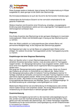 Diese Aussage wiederum bedeutet, dass je besser die Energieumsetzung im Körper
ausgebildet ist, desto geringer ist die Gefahr des Übertrainings.

Die Aminosäurendiebalance ist auch der Grund für die Hormonellen Veränderungen.

Insbesondere die Aminosäure Glutamin ist hier vermutlich entscheidend für die
gesamte Problematik.

Weitere Ursachen sind Anzeichen einer Erkrankung, einseitige, unausgewogene
Ernährung sowie Stressfaktoren welche auf eine ungenügende Trainingsplanung und
Zeitmanagement schliessen lässt.

Diagnose:

Eine Erstes Anzeichen des Übertrainings ist der geringere Arbeitspuls im maximalen
Leistungsbereich. Weiter sind Schlafstörungen in bezug auf das Übertraining ernst
zu nehmen.

Wenn der Athlet zusätzlich zur Leistungseinbusse über schwere Beine und
permanente Müdigkeit klagt, ist die Diagnose des Übertrainings gegeben.

Die Diagnose kann aber nur auf der Basis von aufgezeichneten Werten sicher
erfolgen. Ein weiterer Grund das Trainingsprotokoll und die Trainingsplanung seriös
zu machen.

Empfehlungen bei einer Diagnose Übertraining

Wenn ein Sportler schon in einem Übertrainingszustand ist, oder aber wenn sich
allmählich Anzeichen bemerkbar machen, muss als erstes sofort im Trainingsplan
reagiert werden. Ein Übergangsmakrozyklus muss eingeplant werden, weiter muss
durch einen Arzt abgeklärt werden ob ein organischer Befund ausgeschossen
werden kann.
Wie lange der Übergangsmakrozyklus gewählt werden muss, hängt vom Zustand
des Problems ab und kann im Extremfall bis zum Abbruch der Saison führen.
Der Übergangsmakrozyklus sollte mit lockerem Training (Arbeitspuls maximal 10
Schläge unterhalb der Schwelle) und maximal 3 Stunden Training möglichst in einer
alternativen Sportart geplant werden. Weiter sind Luftveränderungen in ein wärmeres
Klima von Vorteil. Wie erwähnt ist eine ausgewogene Ernährung und weitere
Erholungsfördernde Massnahmen wie Massage, Sauna, und Waldspaziergänge für
die Widerherstellung der vollständigen Leistungsfähigkeit von Vorteil.

Medizinische Massnahmen wie eine Behandlung mit Antidepressiva oder erhöhte
Vitamin Gaben können nicht empfohlen werden. Als einzige Massnahme kann die
Verabreichung von Glutaminsäure in betracht gezogen werden.

Zusammenfassung

Die seriöse Trainingsplanung hat nicht nur die maximale Leistungssteigerung zum
Ziel, sondern auch die maximale Erhaltung der Gesundheit eines Sportlers. Dazu
gehört auch das Vermeiden des Übertrainings. Die in dieser Homepage vorgestellte
Periodisierung mit der kontinuierlichen Leistungssteigerung und den entsprechenden
© Trainingsplanung im Radsport
http://www.msporting.com/planung                                             Seite 55
 