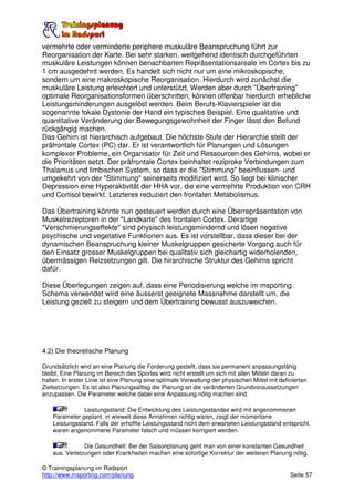 vermehrte oder verminderte periphere muskuläre Beanspruchung führt zur
Reorganisation der Karte. Bei sehr starken, weitgehend identisch durchgeführten
muskuläre Leistungen können benachbarten Repräsentationsareale im Cortex bis zu
1 cm ausgedehnt werden. Es handelt sich nicht nur um eine mikroskopische,
sondern um eine makroskopische Reorganisation. Hierdurch wird zunächst die
muskuläre Leistung erleichtert und unterstützt. Werden aber durch "Übertraining"
optimale Reorganisationsformen überschritten, können offenbar hierdurch erhebliche
Leistungsminderungen ausgelöst werden. Beim Berufs-Klavierspieler ist die
sogenannte fokale Dystonie der Hand ein typisches Beispiel. Eine qualitative und
quantitative Veränderung der Bewegungsgewohnheit der Finger lässt den Befund
rückgängig machen.
Das Gehirn ist hierarchisch aufgebaut. Die höchste Stufe der Hierarchie stellt der
präfrontale Cortex (PC) dar. Er ist verantwortlich für Planungen und Lösungen
komplexer Probleme, ein Organisator für Zeit und Ressourcen des Gehirns, wobei er
die Prioritäten setzt. Der präfrontale Cortex beinhaltet reziproke Verbindungen zum
Thalamus und limbischen System, so dass er die "Stimmung" beeinflussen- und
umgekehrt von der "Stimmung" seinerseits modifiziert wird. So liegt bei klinischer
Depression eine Hyperaktivität der HHA vor, die eine vermehrte Produktion von CRH
und Cortisol bewirkt. Letzteres reduziert den frontalen Metabolismus.

Das Übertraining könnte nun gesteuert werden durch eine Überrepräsentation von
Muskelrezeptoren in der "Landkarte" des frontalen Cortex. Derartige
"Verschmierungseffekte" sind physisch leistungsmindernd und lösen negative
psychische und vegetative Funktionen aus. Es ist vorstellbar, dass dieser bei der
dynamischen Beanspruchung kleiner Muskelgruppen gesicherte Vorgang auch für
den Einsatz grosser Muskelgruppen bei qualitativ sich gleichartig widerholenden,
übermässigen Reizsetzungen gilt. Die hirarchische Struktur des Gehirns spricht
dafür.

Diese Überlegungen zeigen auf, dass eine Periodisierung welche im msporting
Schema verwendet wird eine äusserst geeignete Massnahme darstellt um, die
Leistung gezielt zu steigern und dem Übertraining bewusst auszuweichen.




4.2) Die theoretische Planung

Grundsätzlich wird an eine Planung die Forderung gestellt, dass sie permanent anpassungsfähig
bleibt. Eine Planung im Bereich des Sportes wird nicht erstellt um sich mit allen Mitteln daran zu
halten. In erster Linie ist eine Planung eine optimale Verwaltung der physischen Mittel mit definierten
Zielsetzungen. Es ist also Planungsalltag die Planung an die veränderten Grundvoraussetzungen
anzupassen. Die Parameter welche dabei eine Anpassung nötig machen sind:

               Leistungsstand: Die Entwicklung des Leistungsstandes wird mit angenommenen
    Parameter geplant. in wieweit diese Annahmen richtig waren, zeigt der momentane
    Leistungsstand. Falls der erhoffte Leistungsstand nicht dem erwarteten Leistungsstand entspricht,
    waren angenommene Parameter falsch und müssen korrigiert werden.

                Die Gesundheit: Bei der Saisonplanung geht man von einer konstanten Gesundheit
    aus. Verletzungen oder Krankheiten machen eine sofortige Korrektur der weiteren Planung nötig.

© Trainingsplanung im Radsport
http://www.msporting.com/planung                                                                Seite 57
 