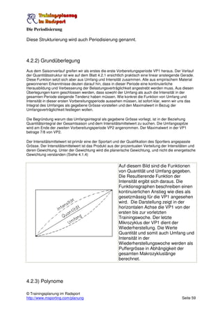 Die Periodisierung

Diese Strukturierung wird auch Periodisierung genannt.



4.2.2) Grundüberlegung
Aus dem Saisonverlauf greifen wir als erstes die erste Vorbereitungsperiode VP1 heraus. Der Verlauf
der Quantitätsstruktur ist wie auf dem Blatt 4.2.1 ersichtlich praktisch eine linear ansteigende Gerade.
Diese Funktion setzt sich aber aus Umfang und Intensität zusammen. Alle aus empirischem Material
gewonnenen Erkenntnisse deuten darauf hin, dass in dieser Periode eine kontinuierliche
Herausbildung und Verbesserung der Belastungsverträglichkeit angestrebt werden muss. Aus diesen
Überlegungen kann geschlossen werden, dass sowohl der Umfang als auch die Intensität in der
gesamten Periode steigende Tendenz haben müssen. Wie konkret die Funktion von Umfang und
Intensität in dieser ersten Vorbereitungsperiode aussehen müssen, ist sofort klar, wenn wir uns das
Integral des Umfanges als gegebene Grösse vorstellen und den Maximalwert in Bezug der
Umfangsverträglichkeit festlegen wollen.

Die Begründung warum das Umfangsintegral als gegebene Grösse vorliegt, ist in der Beziehung
Quantitätsintegral der Gesamtsaison und dem Intensitätsmittelwert zu suchen. Die Umfangsspitze
wird am Ende der zweiten Vorbereitungsperiode VP2 angenommen. Der Maximalwert in der VP1
betrage 7/8 von VP2.

Der Intensitätsmittelwert ist primär eine der Sportart und der Qualifikation des Sportlers angepasste
Grösse. Der Intensitätsmittelwert ist das Produkt aus der prozentualen Verteilung der Intensitäten und
deren Gewichtung. Unter der Gewichtung wird die planerische Gewichtung, und nicht die energetische
Gewichtung verstanden (Siehe 4.1.4)


                                                         Auf diesem Bild sind die Funktionen
                                                         von Quantität und Umfang gegeben.
                                                         Die Resultierende Funktion der
                                                         Intensität ergibt sich daraus. Die
                                                         Funktionsgraphen beschreiben einen
                                                         kontinuierlichen Anstieg wie dies als
                                                         gesetzmässig für die VP1 angesehen
                                                         wird. Die Darstellung zeigt in der
                                                         horizontalen Achse die VP1 von der
                                                         ersten bis zur vorletzten
                                                         Trainingswoche. Der letzte
                                                         Mikrozyklus der VP1 dient der
                                                         Wiederherstellung. Die Werte
                                                         Quantität und somit auch Umfang und
                                                         Intensität in der
                                                         Wiederherstellungswoche werden als
                                                         Puffergrösse in Abhängigkeit der
                                                         gesamten Makrozykluslänge
                                                         berechnet.




4.2.3) Polynome

© Trainingsplanung im Radsport
http://www.msporting.com/planung                                                                Seite 59
 