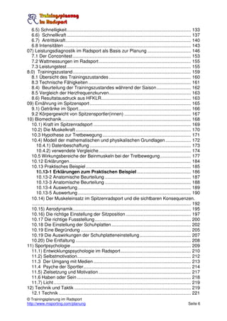 6.5) Schnelligkeit................................................................................................. 133
  6.6) Schnellkraft ................................................................................................. 137
  6.7) Antrittskraft.................................................................................................. 140
  6.8 Intensitäten ................................................................................................... 143
07) Leistungsdiagnostik im Radsport als Basis zur Planung .................................. 146
  7.1 Der Conconitest ............................................................................................ 153
  7.2 Wattmessungen im Radsport........................................................................ 155
  7.3 Leistungstest................................................................................................. 155
8.0) Trainingszustand ............................................................................................ 159
  8.1 Übersicht des Trainingszustandes ................................................................ 160
  8.3 Technische Fähigkeiten ................................................................................ 161
  8.4) Beurteilung der Trainingszustandes während der Saison........................... 162
  8.5 Vergleich der Herzfrequenzkurven................................................................ 163
  8.6) Resultatausdruck aus HFKLR...................................................................... 163
09) Ernährung im Spitzensport ............................................................................... 165
  9.1) Getränke im Sport........................................................................................ 166
  9.2 Körpergewicht von Spitzensportler(innen) .................................................... 167
10) Biomechanik..................................................................................................... 168
  10.1) Kraft im Spitzenradsport ............................................................................ 169
  10.2) Die Muskelkraft .......................................................................................... 170
  10.3 Hypothese zur Tretbewegung ..................................................................... 171
  10.4) Modell der mathematischen und physikalischen Grundlagen .................... 172
     10.4.1) Datenbeschaffung ............................................................................... 173
     10.4.2) verwendete Vergleiche........................................................................ 174
  10.5 Wirkungsbereiche der Beinmuskeln bei der Tretbewegung ........................ 177
  10.12 Erklärungen............................................................................................... 184
  10.13 Praktisches Beispiel .................................................................................. 185
     10.13-1 Erklärungen zum Praktischen Beispiel .......................................... 186
     10.13-2 Anatomische Beurteilung ................................................................... 187
     10.13-3 Anatomische Beurteilung ................................................................... 188
     10.13-4 Auswertung ........................................................................................ 189
     10.13-5 Auswertung ........................................................................................ 190
  10.14) Der Muskeleinsatz im Spitzenradsport und die sichtbaren Konsequenzen.
  ............................................................................................................................ 192
  10.15) Aerodynamik............................................................................................ 195
  10.16) Die richtige Einstellung der Sitzposition ................................................... 197
  10.17 Die richtige Fussstellung ........................................................................... 200
  10.18 Die Einstellung der Schuhplatten .............................................................. 202
  10.19 Eine Begründung ...................................................................................... 205
  10.19 Die Auswirkungen der Schuhplatteneinstellung ........................................ 207
  10.20) Die Entfaltung .......................................................................................... 208
11) Sportpsychologie.............................................................................................. 209
  11.1) Entwicklungspsychologie im Radsport....................................................... 210
  11.2) Selbstmotivation......................................................................................... 212
  11.3 Der Umgang mit Medien ............................................................................ 213
  11.4 Psyche der Sportler.................................................................................... 214
  11.5) Zielsetzung und Motivation ........................................................................ 217
  11.6 Haben oder Sein ......................................................................................... 218
  11.7) Licht ........................................................................................................... 219
12) Technik und Taktik ........................................................................................... 219
  12.1 Technik ....................................................................................................... 221
© Trainingsplanung im Radsport
http://www.msporting.com/planung                                                                                         Seite 6
 