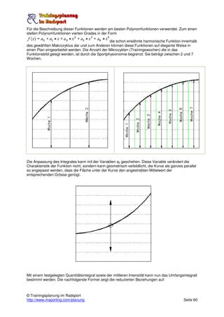 Für die Beschreibung dieser Funktionen werden am besten Polynomfunktionen verwendet. Zum einen
stellen Polynomfunktionen vierten Grades in der Form

                                                  die schon erwähnte harmonische Funktion innerhalb
des gewählten Makrozyklus dar und zum Anderen können diese Funktionen auf elegante Weise in
einen Plan eingearbeitet werden. Die Anzahl der Mikrozyklen (Trainingswochen) die in das
Funktionsbild gelegt werden, ist durch die Sportphysionomie begrenzt. Sie beträgt zwischen 2 und 7
Wochen.




Die Anpassung des Integrales kann mit der Variablen a0 geschehen. Diese Variable verändert die
Charakteristik der Funktion nicht, sondern kann geometrisch verbildlicht, die Kurve als ganzes parallel
so angepasst werden, dass die Fläche unter der Kurve den angestrebten Mittelwert der
entsprechenden Grösse genügt.




Mit einem festgelegten Quantitätsintegral sowie der mittleren Intensität kann nun das Umfangsintegrall
bestimmt werden. Die nachfolgende Formel zeigt die reduzierten Beziehungen auf:



© Trainingsplanung im Radsport
http://www.msporting.com/planung                                                               Seite 60
 