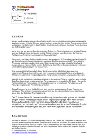 Q = Quantität

                 U = Umfang
 (Minuten)
                 I = Intensität




4.2.4) Kritik
Mit den vorgängig besprochenen Grundfunktionen können nun die differenzierten Intensitätsbereiche
abgeleitet werden. Kritische Stimmen werden bestimmt einwenden hier wird ein Thema verkompliziert,
und es ist zu viel Mathematik im Spiel. Weitere Einwände sind, wie lassen sich diese These überhaupt
auf die Praxis übertragen?

Mir ist nicht klar auf welchen Grundlagen andere Trainer ihre Planung basieren und ob diese Planung
auch auf die Bedürfnisse der Sportart und der Athleten eingehen kann. Besonders die Tiefe und
Richtigkeit von Annahmen beeinflussen die Planungserfolge!

Dazu muss ich anfügen die Grundfunktionen sind wie gezeigt und für Spezialisten nachvollziehbar für
alle Sportarten an die Gesetzmässigkeiten anpassbar. Die Mathematik und die EDV sind dabei nur
Werkzeuge welche es erlauben die grossen Datenmengen und der dazu erforderliche Aufwand
überschaubar zu machen. Weiter besteht die Hoffnung die wirklichen Gesetzmässigkeiten mit diesen
Mitteln überhaupt aufzuzeigen und auszuwerten.

Eine weitere nützliche Eigenschaft dieser Bemühungen ist die Möglichkeit überhaupt eine
zielgerichtete Planung durchzuführen, die nicht im voraus ein stereotypes Schema ist und das von
Athleten unmöglich ohne vom Ziel abgewandte Kompromisse einzugehen, umgesetzt werden kann.

Natürlich ist die verbalisierte Hypothese schwierig in der gesamten Tiefe zu verstehen, aber ich habe
diese Grundlagen in ein forschergerechtes Planungsprogramm eingearbeitet. Mit dieser Hilfe und der
Fachkundigkeit des Trainers sowie mit Beispielplanungen ist es möglich die Periodisierung und
Planung wenigstens vom Prinzip her zu verstehen.

Dieses Programm ist nicht Verkäuflich und steht nur einer handverlesenen Anzahl Forscher zur
Verfügung. Allen anderen Interessierten versuche ich auf den nächsten Seiten einen Überblick zu
geben über das Gebiet der Trainingsplanung.

Der Traineraufwand für diese Art von Planung ist bestimmt viel grösser als dies bei
einigen Trainer im Radsport heute an der Tagesordnung liegt. Aber wenn wir den
Traineraufwand mit einem Trainer im Eiskunstlaufen oder beim Kunstturnen
vergleichen, so hat doch der Trainer von Ausdauersportler in der Zeit wo die Sportler
am Trainieren sind genügend Zeit, um seine Planungsarbeit seriös zu machen.



4.2.5) Bereiche
Ich habe im Kapitel 4.2.2 Grundüberlegungen versucht, die Theorie der Funktionen zu erklären. Nun
möchten wir versuchen die einzelnen Intensitätsbereiche daraus abzuleiten. Für diese Arbeit wird nun
eine sportartspezifische Kenntnis in tiefer Einsicht vorausgesetzt. Ich kann diese Theorien hier nicht
erklären und würde mit einem Versuch nur schon bestehende Werke zitieren. ich verweise deshalb
auf die Fachliteratur.
© Trainingsplanung im Radsport
http://www.msporting.com/planung                                                                Seite 61
 