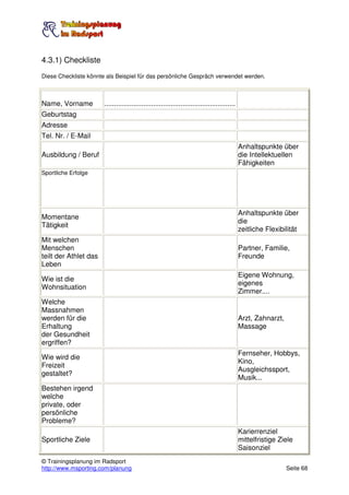 4.3.1) Checkliste
Diese Checkliste könnte als Beispiel für das persönliche Gespräch verwendet werden.



Name, Vorname          ...................................................................
Geburtstag
Adresse
Tel. Nr. / E-Mail
                                                                                             Anhaltspunkte über
Ausbildung / Beruf                                                                           die Intellektuellen
                                                                                             Fähigkeiten
Sportliche Erfolge




                                                                                             Anhaltspunkte über
Momentane
                                                                                             die
Tätigkeit
                                                                                             zeitliche Flexibilität
Mit welchen
Menschen                                                                                     Partner, Familie,
teilt der Athlet das                                                                         Freunde
Leben
                                                                                             Eigene Wohnung,
Wie ist die
                                                                                             eigenes
Wohnsituation
                                                                                             Zimmer....
Welche
Massnahmen
werden für die                                                                               Arzt, Zahnarzt,
Erhaltung                                                                                    Massage
der Gesundheit
ergriffen?
                                                                                             Fernseher, Hobbys,
Wie wird die
                                                                                             Kino,
Freizeit
                                                                                             Ausgleichssport,
gestaltet?
                                                                                             Musik...
Bestehen irgend
welche
private, oder
persönliche
Probleme?
                                                                                             Karierrenziel
Sportliche Ziele                                                                             mittelfristige Ziele
                                                                                             Saisonziel
© Trainingsplanung im Radsport
http://www.msporting.com/planung                                                                               Seite 68
 