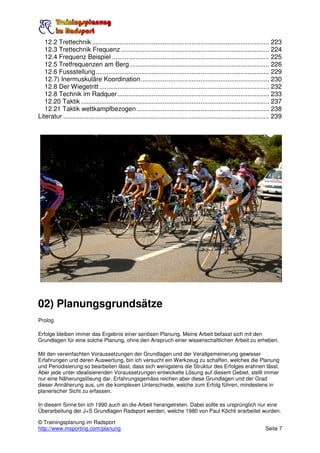 12.2 Trettechnik .................................................................................................. 223
   12.3 Trettechnik Frequenz .................................................................................. 224
   12.4 Frequenz Beispiel ....................................................................................... 225
   12.5 Tretfrequenzen am Berg ............................................................................. 226
   12.6 Fussstellung................................................................................................ 229
   12.7) Inermuskuläre Koordination ....................................................................... 230
   12.8 Der Wiegetritt .............................................................................................. 232
   12.8 Technik im Radquer .................................................................................... 233
   12.20 Taktik ........................................................................................................ 237
   12.21 Taktik wettkampfbezogen ......................................................................... 238
Literatur .................................................................................................................. 239




02) Planungsgrundsätze
Prolog

Erfolge bleiben immer das Ergebnis einer seriösen Planung. Meine Arbeit befasst sich mit den
Grundlagen für eine solche Planung, ohne den Anspruch einer wissenschaftlichen Arbeit zu erheben.

Mit den vereinfachten Voraussetzungen der Grundlagen und der Verallgemeinerung gewisser
Erfahrungen und deren Auswertung, bin ich versucht ein Werkzeug zu schaffen, welches die Planung
und Periodisierung so bearbeiten lässt, dass sich wenigstens die Struktur des Erfolges erahnen lässt.
Aber jede unter idealisierenden Voraussetzungen entwickelte Lösung auf diesem Gebiet, stellt immer
nur eine Näherungslösung dar. Erfahrungsgemäss reichen aber diese Grundlagen und der Grad
dieser Annäherung aus, um die komplexen Unterschiede, welche zum Erfolg führen, mindestens in
planerischer Sicht zu erfassen.

In diesem Sinne bin ich 1990 auch an die Arbeit herangetreten. Dabei sollte es ursprünglich nur eine
Überarbeitung der J+S Grundlagen Radsport werden, welche 1980 von Paul Köchli erarbeitet wurden.

© Trainingsplanung im Radsport
http://www.msporting.com/planung                                                                                       Seite 7
 