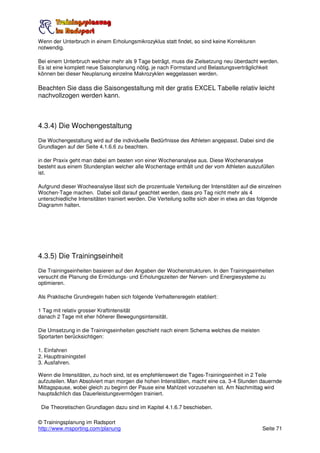 Wenn der Unterbruch in einem Erholungsmikrozyklus statt findet, so sind keine Korrekturen
notwendig.

Bei einem Unterbruch welcher mehr als 9 Tage beträgt, muss die Zielsetzung neu überdacht werden.
Es ist eine komplett neue Saisonplanung nötig. je nach Formstand und Belastungsverträglichkeit
können bei dieser Neuplanung einzelne Makrozyklen weggelassen werden.

Beachten Sie dass die Saisongestaltung mit der gratis EXCEL Tabelle relativ leicht
nachvollzogen werden kann.



4.3.4) Die Wochengestaltung
Die Wochengestaltung wird auf die individuelle Bedürfnisse des Athleten angepasst. Dabei sind die
Grundlagen auf der Seite 4.1.6.6 zu beachten.

in der Praxix geht man dabei am besten von einer Wochenanalyse aus. Diese Wochenanalyse
besteht aus einem Stundenplan welcher alle Wochentage enthält und der vom Athleten auszufüllen
ist.

Aufgrund dieser Wocheanalyse lässt sich die prozentuale Verteilung der Intensitäten auf die einzelnen
Wochen-Tage machen. Dabei soll darauf geachtet werden, dass pro Tag nicht mehr als 4
unterschiedliche Intensitäten trainiert werden. Die Verteilung sollte sich aber in etwa an das folgende
Diagramm halten.




4.3.5) Die Trainingseinheit
Die Trainingseinheiten basieren auf den Angaben der Wochenstrukturen. In den Trainingseinheiten
versucht die Planung die Ermüdungs- und Erholungszeiten der Nerven- und Energiesysteme zu
optimieren.

Als Praktische Grundregeln haben sich folgende Verhaltensregeln etabliert:

1 Tag mit relativ grosser Kraftintensität
danach 2 Tage mit eher höherer Bewegungsintensität.

Die Umsetzung in die Trainingseinheiten geschieht nach einem Schema welches die meisten
Sportarten berücksichtigen:

1. Einfahren
2. Haupttrainingsteil
3. Ausfahren.

Wenn die Intensitäten, zu hoch sind, ist es empfehlenswert die Tages-Trainingseinheit in 2 Teile
aufzuteilen. Man Absolviert man morgen die hohen Intensitäten, macht eine ca. 3-4 Stunden dauernde
Mittagspause, wobei gleich zu beginn der Pause eine Mahlzeit vorzusehen ist. Am Nachmittag wird
hauptsächlich das Dauerleistungsvermögen trainiert.

 Die Theoretischen Grundlagen dazu sind im Kapitel 4.1.6.7 beschieben.

© Trainingsplanung im Radsport
http://www.msporting.com/planung                                                               Seite 71
 