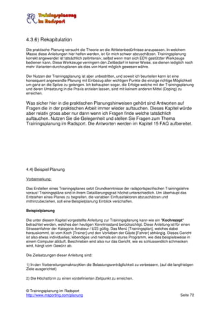 4.3.6) Rekapitulation
Die praktische Planung versucht die Theorie an die Athletenbedürfnisse anzupassen. In welchem
Masse diese Anleitungen hier helfen werden, ist für mich schwer abzuschätzen. Trainingsplanung
korrekt angewendet ist tatsächlich zeitintensiv, selbst wenn man sich EDV-gestützter Werkzeuge
bedienen kann. Diese Werkzeuge verringern den Zeitbedarf in keiner Weise, sie dienen lediglich noch
mehr Varianten durchzuplanen als dies von Hand möglich gewesen währe.

Der Nutzen der Trainingsplanung ist aber unbestritten, und soweit ich beurteilen kann ist eine
konsequent angewandte Planung mit Einbezug aller wichtigen Punkte die einzige richtige Möglichkeit
um ganz an die Spitze zu gelangen. Ich behaupten sogar, die Erfolge welche mit der Trainingsplanung
und deren Umsetzung in die Praxis erzielen lassen, sind mit keinem anderen Mittel (Doping) zu
erreichen.

Was sicher hier in die praktischen Planungshinweisen gehört sind Antworten auf
Fragen die in der praktischen Arbeit immer wieder auftauchen. Dieses Kapitel würde
aber relativ gross aber nur dann wenn ich Fragen finde welche tatsächlich
auftauchen. Nutzen Sie die Gelegenheit und stellen Sie Fragen zum Thema
Trainingsplanung im Radsport. Die Antworten werden im Kapitel 15 FAQ aufbereitet.




4.4) Beispiel Planung

Vorbemerkung:

Das Erstellen eines Trainingsplanes setzt Grundkenntnisse der radsportspezifischen Trainingslehre
voraus! Trainingspläne sind in ihrem Detaillierungsgrad höchst unterschiedlich. Um überhaupt das
Entstehen eines Planes zu begreifen, die variablen Einflussfaktoren abzuschätzen und
mithinzubeziehen, soll eine Beispielplanung Einblick verschaffen.

Beispielplanung

Die unter diesem Kapitel vorgestellte Anleitung zur Trainingsplanung kann wie ein "Kochrezept"
betrachtet werden, welches den heutigen Kenntnisstand berücksichtigt. Diese Anleitung ist für einen
Strassenfahrer der Kategorie Amateur / U23 gültig. Das Menü [Trainingsplan], welches dabei
herauskommt, ist vom Koch [Trainer] und den Vorlieben der Gäste [Fahrer] abhängig. Dieses Gericht
ist also etwas individuelles, lebendiges und niemals ein stures Programm, wie dies beispielsweise in
einem Computer abläuft. Beschrieben wird also nur das Gericht, wie es schlussendlich schmecken
wird, hängt vom Gewürz ab.

Die Zielsetzungen dieser Anleitung sind:

1) In den Vorbereitungsmakrozyklen die Belastungsverträglichkeit zu verbessern, (auf die langfristigen
Ziele ausgerichtet)

2) Die Höchstform zu einen vordefinierten Zeitpunkt zu erreichen.


© Trainingsplanung im Radsport
http://www.msporting.com/planung                                                              Seite 72
 