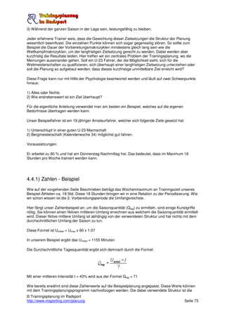 3) Während der ganzen Saison in der Lage sein, leistungsfähig zu bleiben.

Jeder erfahrene Trainer weis, dass die Gewichtung dieser Zielsetzungen die Struktur der Planung
wesentlich beeinflusst. Die einzelnen Punkte können sich sogar gegenseitig stören. So sollte zum
Beispiel die Dauer der Vorbereitungsmakrozyklen mindestens gleich lang sein wie die
Wettkampfmakrozyklen, um der langfristigen Zielsetzung gerecht zu werden. Dabei werden aber
kurzfristig die Resultate leiden. Hier treffen wir ein zentrales Problem der Trainingsplanung, wo die
Meinungen auseinander gehen. Soll ein U-23 Fahrer, der die Möglichkeit sieht, sich für die
Weltmeisterschaften zu qualifizieren, sich überhaupt einer langfristigen Zielsetzung unterziehen oder
soll die Planung so aufgebaut werden, dass dieses kurzfristige unmittelbare Ziel erreicht wird?

Diese Frage kann nur mit Hilfe der Psychologie beantwortet werden und läuft auf zwei Schwerpunkte
hinaus:

1) Alles oder Nichts
2) Wie erstrebenswert ist ein Ziel überhaupt?

Für die eigentliche Anleitung verwendet man am besten ein Beispiel, welches auf die eigenen
Bedürfnisse übertragen werden kann.

Unser Beispielfahrer ist ein 19 jähriger Amateurfahrer, welcher sich folgende Ziele gesetzt hat:

1) Unterschlupf in einer guten U-23 Mannschaft
2) Bergmeisterschaft (Kalenderwoche 34) möglichst gut fahren.

Voraussetzungen:

Er arbeitet zu 80 % und hat am Donnerstag Nachmittag frei. Das bedeutet, dass im Maximum 18
Stunden pro Woche trainiert werden kann.




4.4.1) Zahlen - Beispiel
Wie auf der vorgehenden Seite Beschrieben beträgt das Wochenmaximum an Trainingszeit unseres
Beispiel-Athleten ca. 18 Std. Diese 18 Stunden bringen wir in eine Relation zu der Periodisierung. Wie
wir schon wissen ist die 2. Vorbereitungsperiode die Umfangsreichste.

Hier fängt unser Zahlenbeispiel an; um die Saisonquantität (Qtag) zu ermitteln, sind einige Kunstgriffe
nötig. Sie können einen fiktiven mittleren Umfang errechnen aus welchem die Saisonquantität ermittelt
wird. Dieser fiktive mittlere Umfang ist abhängig von der verwendeten Struktur und hat nichts mit dem
durchschnittlichen Umfang der Saison zu tun.

Diese Formel ist Umittel = Umax x 60 x 1.07

In unserem Beispiel ergibt das Umittel = 1155 Minuten

Die Durchschnittliche Tagesquantität ergibt sich demnach durch die Formel:




Mit einer mittleren Intensität I = 43% wird aus der Formel Qtag = 71

Wie bereits erwähnt sind diese Zahlenwerte auf die Beispielplanung angepasst. Diese Werte können
mit dem Trainingsplanungsprogramm nachvollzogen werden. Die dabei verwendete Struktur ist die
© Trainingsplanung im Radsport
http://www.msporting.com/planung                                                                   Seite 73
 