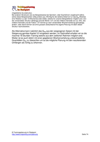 mitgelieferte Grundstruktur.
Bei anderen Strukturen wie sie Beispielsweise bei Sprintern, oder Querfahrern angebracht währe,
sehen diese Beispielzahlen völlig anders aus. Wichtig für die weitere Arbeit ist nur das Qtag Welches
eine Relation zu den 18 Wochenstunden bildet, welche für unseren Beispielfahrer möglich sind. Von
der verwendeten Struktur abhängig sind die Werte 1.07 und die mittlere Intensität von ca. 43%. Die
mittlere Intensität und der Faktor 1.07 können je nach verwendeter Wochenverteilung geringfügig
ändern, aber damit können sie ohne grossen Zeitaufwand ihre eigene Planung mit eben dieser
Struktur nachvollziehen.

Als Alternative kann natürlich das Qtag aus der vergangenen Saison mit der
Steigerung gemäss Kapitel 3.5 eingesetzt werden. Im Optimalfall erhalten wir so die
maximal 18 Stunden Training welche aus dem zeitlichen Rahmen möglich sind.
Weiter ist es auch üblich mit einer gegebenen Wochenverteilung unterschiedliche
Quantitäten Qtag zu überprüfen um so die mögliche Planung mit den resultierenden
Umfängen als richtig zu erkennen.




© Trainingsplanung im Radsport
http://www.msporting.com/planung                                                               Seite 74
 