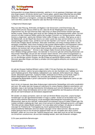 Schlussendlich ist einiges Material entstanden, welches in mir ein gewisses Unbehagen oder sogar
eine Angst erweckt. Es könnte nämlich auch Trainer geben, welche diese Hilfsmittel wie eine Bibel
betrachten. Dazu muss klar betont werden, dass sich meine Darstellung niemals anmasst, die
effektiven Tatsachen zu korrigieren, und dass bei allfälligen Widersprüchen stets und an jeder Stelle
nicht mein Wort, sondern die Tatsachen oder das Wort der Erfahrung gilt.

1) Allgemeine Erläuterungen

Was man über Planung, Arithmetik und Algebra in der Schule lernt, sind Erkenntnisse, die
Jahrhunderte alt sind. Daraus erklärt es sich, dass die Art der Wiedergabe eine erstarrte Form
angenommen hat, die nicht erkennen lässt, dass einst um diese Erkenntnisse mühsam gerungen
werden musste. Dieses Ringen geht heute auf dem Gebiete der Sportwissenschaften weiter und man
versucht mit allen modernen Mitteln welche den heutigen Forschern zur Verfügung stehen, weitere
Axiome zu begründen, welche den Athleten helfen sollen Erfolge zu erzielen. Aber genau so wie in
der Mathematik, wo der Begriff des Axioms von vielen Leuten die zwar rechnen können im Lexikon
nachgeschlagen werden muss, verhält es sich bei den Sportlern und Trainern. Sie können zwar die
Axiome des Erfolges überall nachlesen, diese aber anwenden und richtig umsetzen bleibt nur den
wenigsten vorbehalten. Nach einem Ausspruch des grossen Mathematikers und Philosophen Leibniz
ist die Philosophie erst das Vorzimmer der Weisheit. Wenn ich diesen Spruch nach Colerius ein
weiteres mal variieren darf und auf diese Arbeit anwende, würde es gleichsam das "Vorzimmer der
Trainingsplanung bedeuten." Drinnen in den heiligen Hallen thronen all die Grossen, welche mit
Ihren Athleten Erfolge gefeiert haben. Der Sekretär im Vorzimmer gibt den ehrfürchtig Wartenden und
Staunenden Ratschläge, wie sie sich den Grossen nähern können, ohne sofort hinausgewiesen zu
werden. Um zu den zitierten Grossen eine genauere Beschreibung zu geben, hierbei handelt es sich
nur um die Wenigen wirklich Grossen, die alle Erfolge auf sportlicher Basis erzielten, immer mit dem
Ziel einen gesunden Körper und Geist zu erhalten und ohne jegliche ethische und moralischen
Zugeständnisse.




Ich will den Grossen Gottfried Wilhelm Leibniz (1646-1716) den Panhistor den Alleswisser ein
weiteres mal zitieren. Leibniz hat seine allgemeine Lehre von den Symbolen eine "cabbala vera" eine
wahre Kabbala genannt. Was Kabbala, kabbalistisch usw. bedeutet, dürfte bekannt sein. Magie,
Zauber, Beschwörungsformeln, mystische Kräfte, entfesselt durch Worte und Symbole, liegen in
diesem Begriffsbereich der Kabbala. Nun sind aber die mathematischen Zeichen als sehr
massgebende Bestandteile in jenem Leibnizschen Symbolkalkül, in jener allgemeiner Lehre von den
Symbolen, enthalten.

Auch ich bin mir bewusst, dass diese Andeutungen Leibnizscher Geistesflüge nicht sofort verständlich
sein kann. Wir wollen also den Ausspruch Leibnizens für unsere Zwecke möglichst vereinfachen und
festhalten, dass in der trainings-theoretischen Schreibweise auch eine Art Zauberkunst, eine "wahre
Kabbala" steckt. Diese Schreibweise wird von den nicht eingeweihten als Hokuspokus entfunden und
alle die sich damit befassen als Scharlatane abgestempelt.

Wir würden uns etwas vormachen, wenn wir nicht auf ähnliche Weise versuchen, unsere heutigen
Vorstellungen von den Sportwissenschaften in Frage zu stellen. Soweit ich es beurteilen kann, und
das ist meine wirkliche Überzeugung, ist die wichtigste stillschweigende Voraussetzung in der
Wissenschaft, dass es eine rationale, mathematisch formulierbare Lösung für jedes Problem gibt. Die
meisten schütteln ungläubig den Kopf, wenn ihnen jemand mit dieser Behauptung kommt, und fragen:
"Wie bitte soll den dieses Modell aussehen" Ich muss dabei sofort anfügen; Ich glaube an rationale
Lösungen für Probleme der Trainingsplanung. Durch gewissenhafte Anwendung der
wissenschaftlichen Methoden wird man diesen Lösungen immer näher kommen. Aber da schon
andere genauso fest an ihre Annahmen geglaubt haben wie wir und später dann doch unrecht
behielten, sollten wir uns immer der Tatsache bewusst sein, dass eben auch wir auf der Grundlage
von Annahmen vorankommen, die erst dann bestätigt werden, wenn alle Antworten vorliegen.

2) Ein paar persönliche Bemerkungen



© Trainingsplanung im Radsport
http://www.msporting.com/planung                                                                Seite 8
 