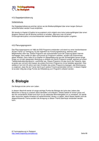 4.5) Doppelperiodisierung

Vorbemerkung:

Die Doppelperiodisierung wird bei Jahren wo die Wettkampftätigkeit über einen langen Zeitraum
aufrechterhalten werden muss empfohlen.

Wir bereits im Kapitel 4 Erwähnt ist es praktisch nicht möglich eine hohe Leistungsfähigkeit über einen
längeren Zeitraum als 26 Wochen aufrecht zu erhalten. dies kann man mit einem
Erholungsmakrozyklus und anschliessenden weiteren Wettkampfmakrozyklen umgehen.




4.6) Planungsprogramm

Das Planungsprogramm ist 1980 als DOS Programm entstanden und stand nur einer handverlesenen
Anzahl Trainer zur Verfügung. Es war eigentlich ein Forschungswerkzeug, welches viele
Möglichkeiten offen lies. Dieses Programm war schlussendlich auch der Ursprung dieser Internet-
Homepage. Darin wollte ich aber nicht primär ein Programm anbieten, sondern die Erkenntnisse
dieser Arbeiten. Dazu habe ich im Kapitel 4.4 (Beispielplanung) aus der Schwierigkeit heraus einige
Dinge nur mit dem geeigneten Werkzeug zu erklären ein Demo-Programm erstellt, welches auf einem
Tabellenkalkulationsprogramm ausführbar war. Dieses Programm ist aber durch die Tatsache, dass
es gratis war und erst noch besser als andere Kommerz-Programme immer beliebter geworden. Dies
wiederum hat mich 20 Jahre nach dem Erstellen des ersten Programms bewogen, das Werkzeug so
zu ergänzen, dass Sie als Trainer damit auch weitere Forschung betreiben können. In diesem Kapitel
ist es aber nötig das einige Punkte als Hilfestellung zum Programm erläutert werden.




5. Biologie
Die Biologie ist die Lehre vom Leben.

In diesem Abschnitt werde ich einige wichtige Punkte der Biologie als Lehre des Lebens des
Menschen in bezug zu unserem Sport darstellen und erläutern. Dieses Gebiet ist extrem gross und
die hier vorhandenen Artikel sind auch nur ein absolutes Minimalangebot um zu verstehen. Ich werde
aber versuchen jeweils Hinweise auf weiterführende Literatur zu geben, damit dieses Kapitel nicht als
abgeschlossenes Thema sondern als Anregung zu diesen Thema überhaupt verstanden werden
kann.




© Trainingsplanung im Radsport
http://www.msporting.com/planung                                                               Seite 88
 
