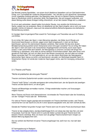 Der Wandel unseres Sportbildes - von einem durch Idealismus beseeltem und von Gott bestimmtem
Erfolg, zum Tummelfeld der modernen Wissenschaften - hat, seit dem er sich abzeichnet, keineswegs
immer ungeteilten Anklang gefunden. Die Opposition etwa, die sich im Bereich Doping manifestiert,
lässt an Deutlichkeit nichts zu wünschen übrig. Die Gegenkultur, die sich langsam ausbreitet, und
dieser Beitrag sollte dieses Anliegen kräftig unterstützen, ist auf dem bestem Wege sich zu etablieren.

Es ist ein weit verbreiteter, obwohl selten formulierter Glaube, man zerstöre die Schönheit einer
Sache, sobald man sie analysiere. Bevor ich detaillierter auf den Sport eingehe, wie er sich uns heute
darstellt, möchte ich beteuern, dass auch die wissenschaftliche Betrachtungsweise eine ästhetische
Wertschätzung verdient.

Im heutigen Sport ist genügend Platz sowohl für Technologen und Theoretiker als auch für Poeten
und Ethiker.

Es ist richtig: Wir haben den Sport, in dem Menschen glaubten, die Götter durch Rituale und
Zeremonien beeinflussen zu können, gegen einen Sport eingetauscht, in dem wir die Natur
beeinflussen, weil wir ihre elementaren Gesetze verstehen. Aber würden Sie bei einer akuten
Blinddarmentzündung wirklich einem Schamanen einen Chirurgen vorziehen? Es ist richtig: Wir haben
den Sport in dem sich Gott in die menschlichen Angelegenheiten einmischte, durch einen Sport
ersetzt, in dem seine Rolle darin besteht, die Naturgesetze zu ersinnen und dann die Dinge ihrer
Entfaltung zu überlassen, ohne dass es seines weiteren Einschreitens bedarf. Aber wäre Ihnen nicht
gerade ein Gott lieber, der sich vor allem durch das Wissen auszeichnet, wie sich alles auf richtige
Weise ineinander fügt? Für mich jedenfalls ist, ein von den klaren Wahrheiten der Naturgesetze
beherrschter Sport, genau so schön und faszinierend, wie jeder von Mythologie beseelter Sport im
Griechischen Olymp. Ich würde den modernen Sport gegen nichts, was ihm voranging, eintauschen
wollen.




2.1) Theorie und Praxis:

"Nichts ist praktischer als eine gute Theorie!"

Theorien sind keine Zauberformeln sondern versuchen bestehende Strukturen nachzuzeichnen.

"Theoria" heißt "Schau" und sollte wenigstens dem einleuchtend sein, der die Sprache der jeweiligen
Theorie und die Sache kennt, um die es geht.

Theorie soll Misserfolge vermeidbar machen, Erfolge wiederholbar machen und Voraussagen
möglich machen.

Wenn Theorie und Praxis nicht übereinstimmen ist entweder die Theorie falsch oder die Vorstellung
von der "richtigen" Praxis oder der Wirklichkeit.

Für viele ist Theorie negativ geprägt weil sie bisweilen mit Theorie überfüttert wurden, weil Theorie
manchmal fern von der Sache ist und oft in einer Sprache dargeboten wird, die mehr verhüllt als klärt.

Gerade der Praktiker hat großen Hunger nach Theorie wenn sie ihn seine Praxis durchschauen lässt.

Theorie ist das zeitgebundene, standpunktabhängige Echo von etwas das über das Hier und Jetzt
hinausweist. Auch bei der Theorie wird im Laufe der Zeiten zumeist die gute Theorie durch die
bessere Theorie verdrängt. Was uns heute noch als gültige Theorie erscheint kann morgen zur
blossen Meinung abgesunken sein.

Ob man wirklich die Wahrheit mit seiner Theorie eingefangen hat, weiß man nie, man darf aber
hoffen...


© Trainingsplanung im Radsport
http://www.msporting.com/planung                                                                Seite 9
 